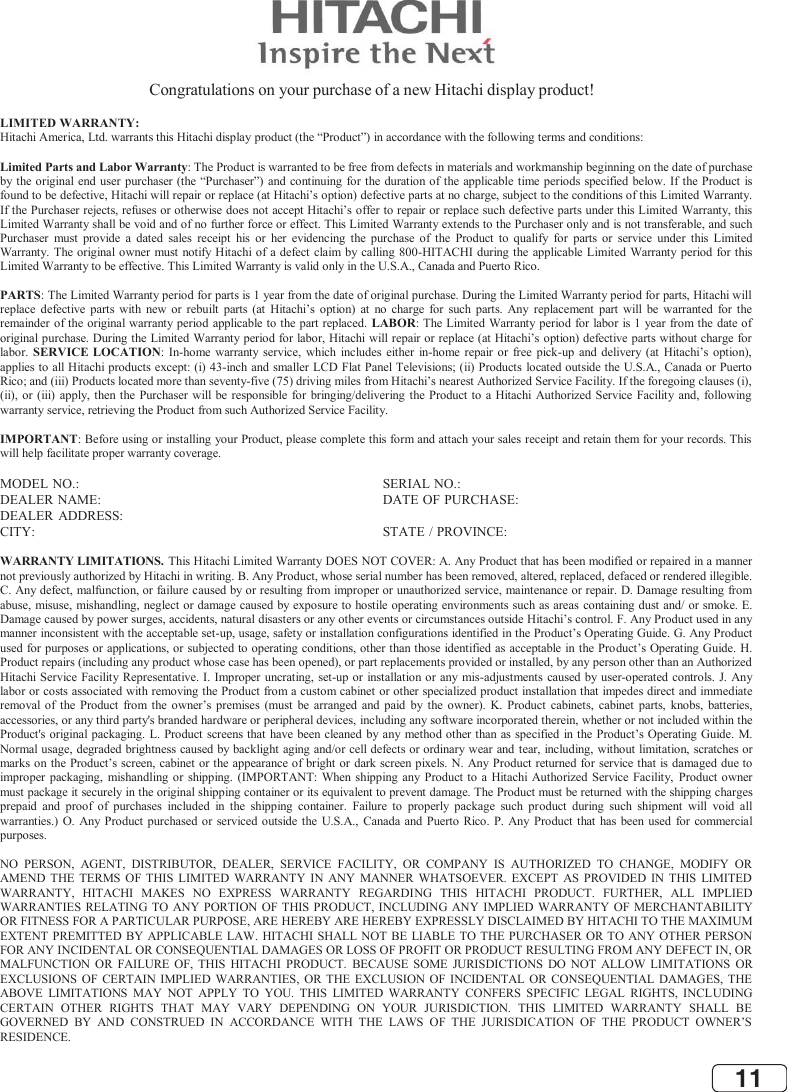 11  Congratulations on your purchase of a new Hitachi display product!  LIMITED WARRANTY: Hitachi America, Ltd. warrants this Hitachi display product (the “Product”) in accordance with the following terms and conditions:  Limited Parts and Labor Warranty: The Product is warranted to be free from defects in materials and workmanship beginning on the date of purchase by the original  end user purchaser (the “Purchaser”) and continuing for the duration of the applicable time periods specified below. If the Product is found to be defective, Hitachi will repair or replace (at Hitachi’s option) defective parts at no charge, subject to the conditions of this Limited Warranty. If the Purchaser rejects, refuses or otherwise does not accept Hitachi’s offer to repair or replace such defective parts under this Limited Warranty, this Limited Warranty shall be void and of no further force or effect. This Limited Warranty extends to the Purchaser only and is not transferable, and such Purchaser must provide a  dated  sales receipt his or her evidencing the purchase of the  Product  to  qualify for  parts  or  service  under  this  Limited Warranty. The original owner must notify Hitachi of a defect claim by calling 800-HITACHI during the applicable Limited Warranty period for this Limited Warranty to be effective. This Limited Warranty is valid only in the U.S.A., Canada and Puerto Rico.  PARTS: The Limited Warranty period for parts is 1 year from the date of original purchase. During the Limited Warranty period for parts, Hitachi will replace defective parts with new or rebuilt parts  (at Hitachi’s option) at no charge for such parts. Any  replacement part will be  warranted for the remainder of the original warranty period applicable to the part replaced. LABOR: The Limited Warranty period for labor is 1 year from the date of original purchase. During the Limited Warranty period for labor, Hitachi will repair or replace (at Hitachi’s option) defective parts without charge for labor. SERVICE LOCATION:  In-home warranty service, which includes either in-home repair or free pick-up and delivery (at Hitachi’s option), applies to all Hitachi products except: (i) 43-inch and smaller LCD Flat Panel Televisions; (ii) Products located outside the U.S.A., Canada or Puerto Rico; and (iii) Products located more than seventy-five (75) driving miles from Hitachi’s nearest Authorized Service Facility. If the foregoing clauses (i), (ii), or (iii) apply, then the Purchaser will be  responsible for bringing/delivering the  Product to a Hitachi  Authorized Service Facility and,  following warranty service, retrieving the Product from such Authorized Service Facility.  IMPORTANT: Before using or installing your Product, please complete this form and attach your sales receipt and retain them for your records. This will help facilitate proper warranty coverage.  MODEL NO.:  SERIAL NO.: DEALER NAME:  DATE OF PURCHASE: DEALER ADDRESS: CITY:  STATE / PROVINCE:  WARRANTY LIMITATIONS. This Hitachi Limited Warranty DOES NOT COVER: A. Any Product that has been modified or repaired in a manner not previously authorized by Hitachi in writing. B. Any Product, whose serial number has been removed, altered, replaced, defaced or rendered illegible. C. Any defect, malfunction, or failure caused by or resulting from improper or unauthorized service, maintenance or repair. D. Damage resulting from abuse, misuse, mishandling, neglect or damage caused by exposure to hostile operating environments such as areas containing dust and/ or smoke. E. Damage caused by power surges, accidents, natural disasters or any other events or circumstances outside Hitachi’s control. F. Any Product used in any manner inconsistent with the acceptable set-up, usage, safety or installation configurations identified in the Product’s Operating Guide. G. Any Product used for purposes or applications, or subjected to operating conditions, other than those identified as acceptable in the Product’s Operating Guide. H. Product repairs (including any product whose case has been opened), or part replacements provided or installed, by any person other than an Authorized Hitachi Service Facility Representative. I. Improper uncrating, set-up or installation or any mis-adjustments caused  by  user-operated controls. J. Any labor or costs associated with removing the Product from a custom cabinet or other specialized product installation that impedes direct and immediate removal of the Product from the owner’s premises (must be arranged and paid by  the owner). K.  Product  cabinets, cabinet  parts, knobs, batteries, accessories, or any third party&apos;s branded hardware or peripheral devices, including any software incorporated therein, whether or not included within the Product&apos;s original packaging.  L. Product screens that have been cleaned  by  any method other than as specified in the Product’s Operating Guide. M. Normal usage, degraded brightness caused by backlight aging and/or cell defects or ordinary wear and tear, including, without limitation, scratches or marks on the Product’s screen, cabinet or the appearance of bright or dark screen pixels. N. Any Product returned for service that is damaged due to improper packaging, mishandling or shipping. (IMPORTANT: When shipping any Product to a Hitachi Authorized Service Facility, Product owner must package it securely in the original shipping container or its equivalent to prevent damage. The Product must be returned with the shipping charges prepaid and proof of purchases included in the shipping container. Failure to properly package such product during such shipment will void all warranties.) O. Any Product purchased or serviced outside the U.S.A., Canada and Puerto Rico.  P. Any Product that has been used for commercial purposes.  NO PERSON, AGENT, DISTRIBUTOR, DEALER, SERVICE FACILITY, OR COMPANY IS AUTHORIZED TO CHANGE, MODIFY OR AMEND THE TERMS OF THIS LIMITED WARRANTY IN ANY MANNER WHATSOEVER. EXCEPT AS PROVIDED IN THIS LIMITED WARRANTY, HITACHI MAKES NO EXPRESS WARRANTY REGARDING THIS HITACHI PRODUCT. FURTHER, ALL IMPLIED WARRANTIES RELATING TO ANY PORTION OF THIS PRODUCT, INCLUDING ANY IMPLIED  WARRANTY OF MERCHANTABILITY OR FITNESS FOR A PARTICULAR PURPOSE, ARE HEREBY ARE HEREBY EXPRESSLY DISCLAIMED BY HITACHI TO THE MAXIMUM EXTENT PREMITTED BY APPLICABLE LAW. HITACHI SHALL NOT BE LIABLE TO THE PURCHASER OR TO ANY OTHER PERSON FOR ANY INCIDENTAL OR CONSEQUENTIAL DAMAGES OR LOSS OF PROFIT OR PRODUCT RESULTING FROM ANY DEFECT IN, OR MALFUNCTION OR FAILURE OF, THIS HITACHI PRODUCT. BECAUSE SOME JURISDICTIONS DO NOT ALLOW LIMITATIONS OR EXCLUSIONS OF CERTAIN IMPLIED WARRANTIES, OR THE EXCLUSION OF INCIDENTAL OR CONSEQUENTIAL DAMAGES, THE ABOVE LIMITATIONS MAY NOT APPLY TO YOU. THIS LIMITED WARRANTY CONFERS SPECIFIC LEGAL RIGHTS, INCLUDING CERTAIN OTHER RIGHTS THAT MAY VARY DEPENDING ON YOUR JURISDICTION. THIS LIMITED WARRANTY SHALL BE GOVERNED BY AND CONSTRUED IN ACCORDANCE WITH THE LAWS OF THE JURISDICATION OF THE PRODUCT OWNER’S RESIDENCE. 