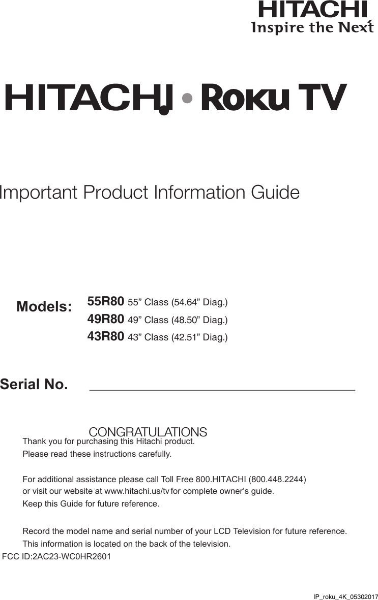 Serial No.Models:Thank you for purchasing this Hitachi product. Please read these instructions carefully. For additional assistance please call Toll Free 800.HITACHI (800.448.2244)  or visit our website at www.hitachi.us/tv for complete owner’s guide. Keep this Guide for future reference. Record the model name and serial number of your LCD Television for future reference. This information is located on the back of the television. FCC ID:2AC23-WC0HR2601  CONGRATULATIONS Important Product Information Guide55R80 55” Class (54.64” Diag.)49R80 49” Class (48.50” Diag.)•43R80 43” Class (42.51” Diag.)IP_roku_4K_05302017