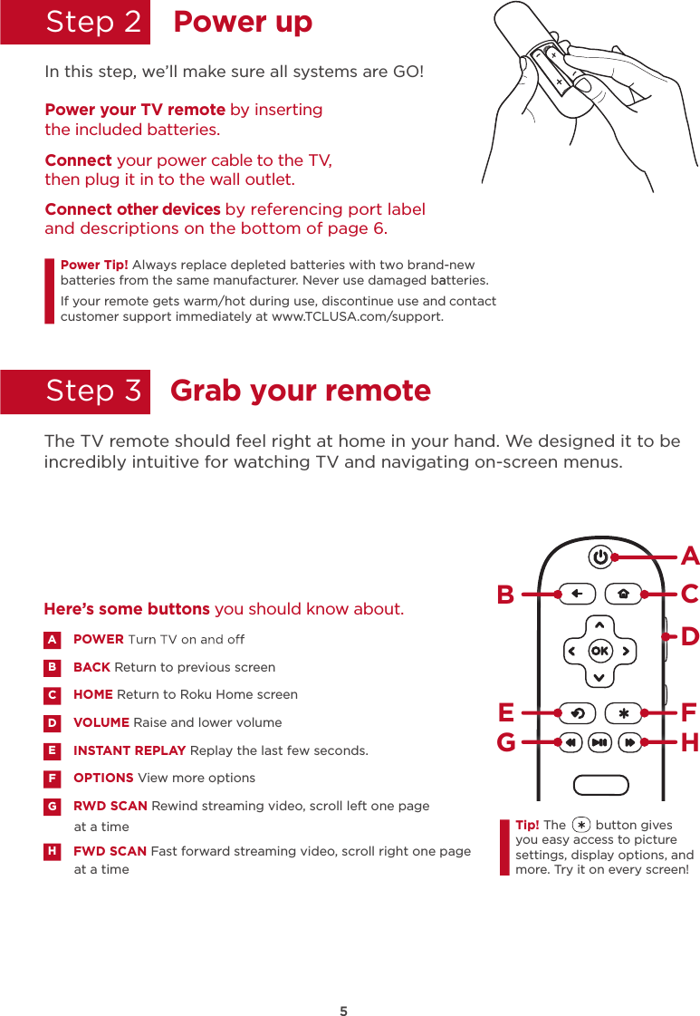 5Power upGrab your remoteStep 2  Step 3  In this step, we’ll make sure all systems are GO!Power your TV remote by inserting the included batteries.Connect your power cable to the TV, then plug it in to the wall outlet.and descriptions on the bottom of page 6.Connect other devices by referencing port label Power Tip!batteries from the same manufacturer. Never use damaged batteries.aIf your remote gets warm/hot during use, discontinue use and contact customer support immediately at www.TCLUSA.com/support.The TV remote should feel right at home in your hand. We designed it to be incredibly intuitive for watching TV and navigating on-screen menus.POWERBACK Return to previous screen HOME Return to Roku Home screen VOLUME Raise and lower volumeINSTANT REPLAY Replay the last few seconds.OPTIONS View more optionsRWD SCAN Rewind streaming video, scroll left one page at a timeFWD SCAN Fast forward streaming video, scroll right one page at a timeABDECFGHHere’s some buttons you should know about.AHBCDE FGTip! The        button gives you easy access to picture settings, display options, and more. Try it on every screen!Always replace depleted batteries with two brand-new