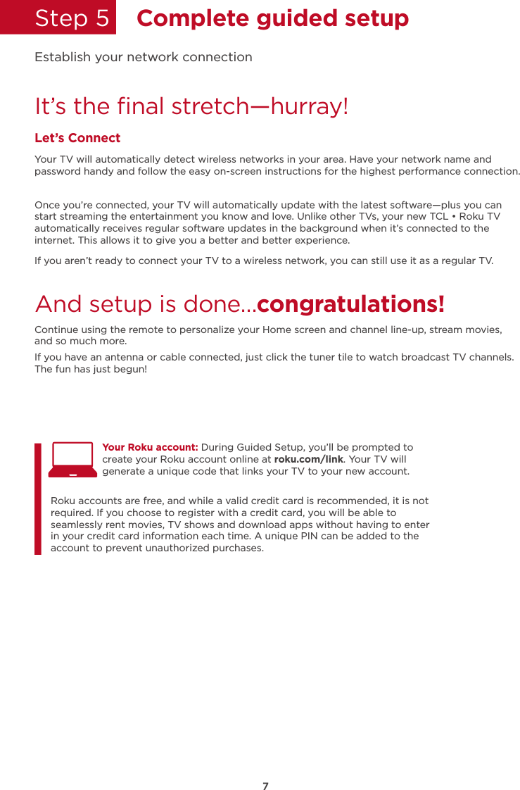 7Step 5  Complete guided setupIt’s the ﬁnal stretch—hurray!Let’s ConnectYour TV will automatically detect wireless networks in your area. Have your network name and password handy and follow the easy on-screen instructions for the highest performance connection.Once you’re connected, your TV will automatically update with the latest software—plus you can start streaming the entertainment you know and love. Unlike other TVs, your new TCL • Roku TV automatically receives regular software updates in the background when it’s connected to the internet. This allows it to give you a better and better experience.If you aren’t ready to connect your TV to a wireless network, you can still use it as a regular TV. And setup is done…congratulations! Continue using the remote to personalize your Home screen and channel line-up, stream movies, and so much more. If you have an antenna or cable connected, just click the tuner tile to watch broadcast TV channels.The fun has just begun!Establish your network connectionYour Roku account: During Guided Setup, you’ll be prompted to create your Roku account online at roku.com/link. Your TV will generate a unique code that links your TV to your new account. Roku accounts are free, and while a valid credit card is recommended, it is not required. If you choose to register with a credit card, you will be able to seamlessly rent movies, TV shows and download apps without having to enter in your credit card information each time. A unique PIN can be added to the account to prevent unauthorized purchases. 