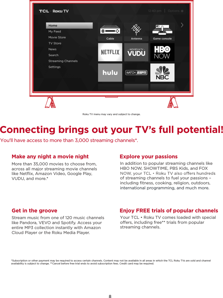 8Connecting brings out your TV’s full potential!You&apos;ll have access to more than 3,000 streaming channels*.Make any night a movie nightMore than 35,000 movies to choose from, across all major streaming movie channelslike Netﬂix, Amazon Video, Google Play, VUDU, and more.*   Get in the grooveStream music from one of 120 music channelslike Pandora, VEVO and Spotify. Access your entire MP3 collection instantly with AmazonCloud Player or the Roku Media Player. Explore your passionsIn addition to popular streaming channels like HBO NOW, SHOWTIME, PBS Kids, and FOX of streaming channels to fuel your passions – including ﬁtness, cooking, religion, outdoors,international programming, and much more.*Subscription or other payment may be required to access certain channels. Content may not be available in all areas in which the TCL Roku TVs are sold and channel availability is subject to change. **Cancel before free trial ends to avoid subscription fees. Credit card may be required.Enjoy FREE trials of popular channelsYour TCL • Roku TV comes loaded with special oers, including free** trials from popular streaming channels.Roku TV menu may vary and subject to change.