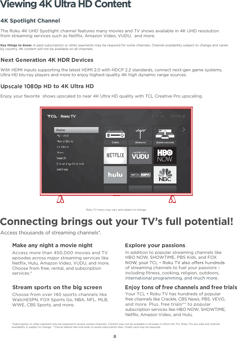 8Roku TV menu may vary and subject to change.onnecting brings out your TV’s full potential!Access thousands of streaming channels*.Make any night a movie nightAccess more than 450,000 movies and TV episodes across major streaming services like Netﬂix, Hulu, Amazon Video, VUDU, and more. Choose from free, rental, and subscription services.*Choose from over 140 sports channels like WatchESPN, FOX Sports Go, NBA, NFL, MLB, WWE, CBS Sports, and more.xplore your passionsIn addition to popular streaming channels like HBO NOW, SHOWTIME, PBS Kids, and FOX of streaming channels to fuel your passions – including ﬁtness, cooking, religion, outdoors,international programming, and much more.iewing 4K Ultra HD Content4K Spotlight ChannelThe Roku 4K UHD Spotlight channel features many movies and TV shows available in 4K UHD resolution from streaming services such as Netﬂix, Amazon Video, VUDU,  and more.Key things to know: A paid subscription or other payments may be required for some channels. Channel availability subject to change and varies by country. 4K content will not be available on all channels.With HDMI inputs supporting the latest HDMI 2.0 with HDCP 2.2 standards, connect next-gen game systems, Ultra HD blu-ray players and more to enjoy highest-quality 4K high dynamic range sources.to 4K Ultra HDEnjoy your favorite  shows upscaled to near 4K Ultra HD quality with TCL Creative Pro upscaling.*Subscription or other payment may be required to access certain channels. Content may not be available in all areas in which the TCL Roku TVs are sold and channel availability is subject to change. **Cancel before free trial ends to avoid subscription fees. Credit card may be required.Your TCL • Roku TV has hundreds of popular free channels like Crackle, CBS News, PBS, VEVO, and more. Plus, free trials** to popular subscription services like HBO NOW, SHOWTIME, Netﬂix, Amazon Video, and Hulu.