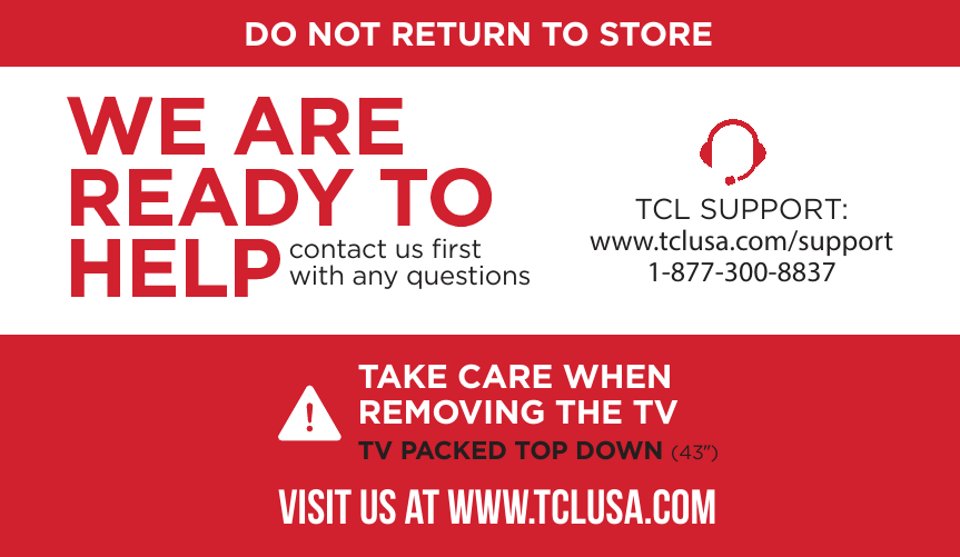 DO NOT RETURN TO STORETCL SUPPORT:www.tclusa.com/support1-877-300-8837contact us ﬁrstwith any questionsTAKE CARE WHEN REMOVING THE TVTV PACKED TOP DOWN (43”)VISIT US AT WWW.TCLUSA.COM