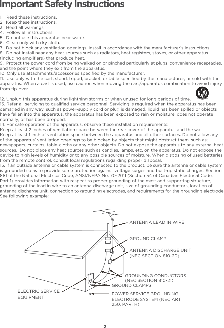 21.   Read these instructions.2.  Keep these instructions.3.  Heed all warnings.4.  Follow all instructions.5.  Do not use this apparatus near water.6.  Clean only with dry cloth.7.  Do not block any ventilation openings. Install in accordance with the manufacturer’s instructions.8.  Do not install near any heat sources such as radiators, heat registers, stoves, or other apparatus (including ampliﬁers) that produce heat. 9.  Protect the power cord from being walked on or pinched particularly at plugs, convenience receptacles, and the point where they exit from the apparatus.10. Only use attachments/accessories speciﬁed by the manufacturer.11.  Use only with the cart, stand, tripod, bracket, or table speciﬁed by the manufacturer, or sold with the apparatus. When a cart is used, use caution when moving the cart/apparatus combination to avoid injury from tip-over. 12. Unplug this apparatus during lightning storms or when unused for long periods of time.13. Refer all servicing to qualiﬁed service personnel. Servicing is required when the apparatus has been damaged in any way, such as power-supply cord or plug is damaged, liquid has been spilled or objects have fallen into the apparatus, the apparatus has been exposed to rain or moisture, does not operate normally, or has been dropped.14. For safe operation of the apparatus, observe these installation requirements:Keep at least 2 inches of ventilation space between the rear cover of the apparatus and the wall.  Keep at least 1 inch of ventilation space between the apparatus and all other surfaces. Do not allow any of the apparatus’ ventilation openings to be blocked by objects that might obstruct them, such as; newspapers, curtains, table-cloths or any other objects. Do not expose the apparatus to any external heat sources.  Do not place any heat sources such as candles, lamps, etc. on the apparatus. Do not expose the device to high levels of humidity or to any possible sources of moisture. When disposing of used batteries from the remote control, consult local regulations regarding proper disposal.15. If an outside antenna or cable system is connected to the product, be sure the antenna or cable system is grounded so as to provide some protection against voltage surges and built-up static charges. Section 810 of the National Electrical Code, ANSI/NFPA No. 70-2011 (Section 54 of Canadian Electrical Code, Part 1) provides information with respect to proper grounding of the mast and supporting structure, grounding of the lead in wire to an antenna-discharge unit, size of grounding conductors, location of antenna discharge unit, connection to grounding electrodes, and requirements for the grounding electrode. See following example: ANTENNA LEAD IN WIREGROUND CLAMPANTENNA DISCHARGE UNIT (NEC SECTION 810-20)GROUND CLAMPSGROUNDING CONDUCTORS (NEC SECTION 810-21)ELECTRIC SERVICEEQUIPMENT POWER SERVICE GROUNDING ELECTRODE SYSTEM (NEC ART 250, PARTH)