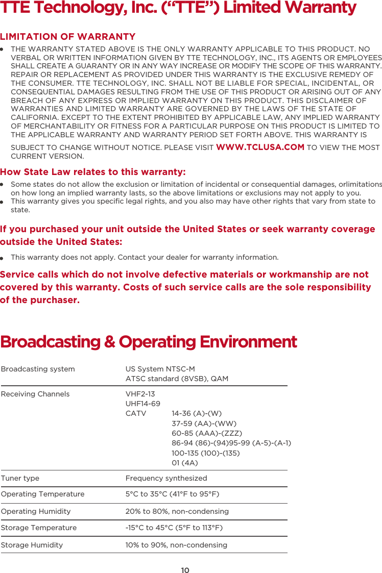 10TTE Technology, Inc. (“TTE”) Limited WarrantyTHE WARRANTY STATED ABOVE IS THE ONLY WARRANTY APPLICABLE TO THIS PRODUCT. NO VERBAL OR WRITTEN INFORMATION GIVEN BY TTE TECHNOLOGY, INC., ITS AGENTS OR EMPLOYEES SHALL CREATE A GUARANTY OR IN ANY WAY INCREASE OR MODIFY THE SCOPE OF THIS WARRANTY. REPAIR OR REPLACEMENT AS PROVIDED UNDER THIS WARRANTY IS THE EXCLUSIVE REMEDY OF THE CONSUMER. TTE TECHNOLOGY, INC. SHALL NOT BE LIABLE FOR SPECIAL, INCIDENTAL, OR CONSEQUENTIAL DAMAGES RESULTING FROM THE USE OF THIS PRODUCT OR ARISING OUT OF ANY BREACH OF ANY EXPRESS OR IMPLIED WARRANTY ON THIS PRODUCT. THIS DISCLAIMER OF WARRANTIES AND LIMITED WARRANTY ARE GOVERNED BY THE LAWS OF THE STATE OF CALIFORNIA. EXCEPT TO THE EXTENT PROHIBITED BY APPLICABLE LAW, ANY IMPLIED WARRANTY OF MERCHANTABILITY OR FITNESS FOR A PARTICULAR PURPOSE ON THIS PRODUCT IS LIMITED TO THE APPLICABLE WARRANTY AND WARRANTY PERIOD SET FORTH ABOVE. THIS WARRANTY IS SUBJECT TO CHANGE WITHOUT NOTICE. PLEASE VISIT WWW.TCLUSA.COM TO VIEW THE MOST CURRENT VERSION.LIMITATION OF WARRANTYHow State Law relates to this warranty:Broadcasting &amp; Operating EnvironmentBroadcasting system  US System NTSC-MATSC standard (8VSB), QAMReceiving Channels  VHF2-13UHF14-69CATV            14-36 (A)-(W)37-59 (AA)-(WW)60-85 (AAA)-(ZZZ)86-94 (86)-(94)95-99 (A-5)-(A-1)100-135 (100)-(135)01 (4A)Tuner type  Frequency synthesizedOperating Temperature 5°C to 35°C (41°F to 95°F)Operating Humidity 20% to 80%, non-condensingStorage Temperature -15°C to 45°C (5°F to 113°F)Storage Humidity 10% to 90%, non-condensingSome states do not allow the exclusion or limitation of incidental or consequential damages, orlimitations on how long an implied warranty lasts, so the above limitations or exclusions may not apply to you.This warranty gives you speciﬁc legal rights, and you also may have other rights that vary from state to state.If you purchased your unit outside the United States or seek warranty coverage outside the United States:This warranty does not apply. Contact your dealer for warranty information.Service calls which do not involve defective materials or workmanship are not covered by this warranty. Costs of such service calls are the sole responsibility of the purchaser.