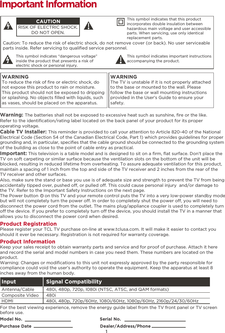 1Caution: To reduce the risk of electric shock, do not remove cover (or back). No user serviceable parts inside. Refer servicing to qualiﬁed service personnel.  This symbol indicates “dangerous voltage” inside the product that presents a risk of electric shock or personal injury. This symbol indicates important instructions accompanying the product.CAUTIONRISK OF ELECTRIC SHOCK.DO NOT OPEN.This symbol indicates that this product incorporates double insulation between hazardous main voltage and user accessible parts. When servicing, use only identical replacement parts. WARNINGTo reduce the risk of ﬁre or electric shock, do not expose this product to rain or moisture. This product should not be exposed to dripping or splashing. No objects ﬁlled with liquids, such as vases, should be placed on the apparatus.WARNINGThe TV is unstable if it is not properly attached to the base or mounted to the wall. Please follow the base or wall mounting instructions provided in the User’s Guide to ensure your safety.Warning: The batteries shall not be exposed to excessive heat such as sunshine, ﬁre or the like.Model No.                                                            Serial No.Purchase Date                                                     Dealer/Address/PhoneImportant InformationRefer to the identiﬁcation/rating label located on the back panel of your product for its proper operating voltage.Cable TV Installer: This reminder is provided to call your attention to Article 820-40 of the National Electrical Code (Section 54 of the Canadian Electrical Code, Part 1) which provides guidelines for proper grounding and, in particular, speciﬁes that the cable ground should be connected to the grounding system of the building as close to the point of cable entry as practical.Important: This television is a table model and is designed to sit on a ﬁrm, ﬂat surface. Don’t place the TV on soft carpeting or similar surface because the ventilation slots on the bottom of the unit will be blocked, resulting in reduced lifetime from overheating. To assure adequate ventilation for this product, maintain a spacing of 1 inch from the top and side of the TV receiver and 2 inches from the rear of the TV receiver and other surfaces. Also, make sure the stand or base you use is of adequate size and strength to prevent the TV from being accidentally tipped over, pushed o, or pulled o. This could cause personal injury  and/or damage to the TV. Refer to the Important Safety Instructions on the next page.The Power button     on this TV and your remote control puts the TV into a very low-power standby mode but will not completely turn the power o. In order to completely shut the power o, you will need to disconnect the power cord from the outlet. The mains plug/appliance coupler is used to completely turn o the device. If you prefer to completely turn o the device, you should install the TV in a manner that allows you to disconnect the power cord when desired. Product Registration Please register your TCL TV purchase on-line at www.tclusa.com. It will make it easier to contact you should it ever be necessary. Registration is not required for warranty coverage.Product Information Keep your sales receipt to obtain warranty parts and service and for proof of purchase. Attach it here and record the serial and model numbers in case you need them. These numbers are located on the product.Warning: Changes or modiﬁcations to this unit not expressly approved by the party responsible for compliance could void the user’s authority to operate the equipment. Keep the apparatus at least 8 inches away from the human body.For the best viewing experience, remove the energy guide label from the TV front panel or TV screen before use.Input Signal Compatibility480i, 480p, 720p/60Hz, 1080i/60Hz, 1080p/60Hz, 2160p/24/30/60Hz480i480i, 480p, 720p, l080i (NTSC, ATSC, and QAM formats)HDMIComposite Video Antenna/Cable