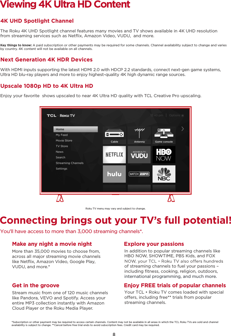 8Roku TV menu may vary and subject to change.Connecting brings out your TV’s full potential!You&apos;ll have access to more than 3,000 streaming channels*.Make any night a movie nightMore than 35,000 movies to choose from, across all major streaming movie channelslike Netﬂix, Amazon Video, Google Play, VUDU, and more.*   Get in the grooveStream music from one of 120 music channelslike Pandora, VEVO and Spotify. Access your entire MP3 collection instantly with AmazonCloud Player or the Roku Media Player. Explore your passionsIn addition to popular streaming channels like HBO NOW, SHOWTIME, PBS Kids, and FOX of streaming channels to fuel your passions – including ﬁtness, cooking, religion, outdoors,international programming, and much more.Viewing 4K Ultra HD Content4K UHD Spotlight ChannelThe Roku 4K UHD Spotlight channel features many movies and TV shows available in 4K UHD resolution from streaming services such as Netﬂix, Amazon Video, VUDU,  and more.Key things to know: A paid subscription or other payments may be required for some channels. Channel availability subject to change and varies by country. 4K content will not be available on all channels.Next Generation 4K HDR DevicesWith HDMI inputs supporting the latest HDMI 2.0 with HDCP 2.2 standards, connect next-gen game systems, Ultra HD blu-ray players and more to enjoy highest-quality 4K high dynamic range sources.Upscale 1080p HD to 4K Ultra HDEnjoy your favorite  shows upscaled to near 4K Ultra HD quality with TCL Creative Pro upscaling.*Subscription or other payment may be required to access certain channels. Content may not be available in all areas in which the TCL Roku TVs are sold and channel availability is subject to change. **Cancel before free trial ends to avoid subscription fees. Credit card may be required.Enjoy FREE trials of popular channelsYour TCL • Roku TV comes loaded with special oers, including free** trials from popular streaming channels.