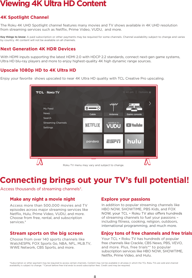 8Connecting brings out your TV’s full potential!Access thousands of streaming channels*.Make any night a movie nightAccess more than 500,000 movies and TV episodes across major streaming services like Netﬂix, Hulu, Prime Video, VUDU, and more. Choose from free, rental, and subscription services.*Stream sports on the big screenChoose from over 140 sports channels like WatchESPN, FOX Sports Go, NBA, NFL, MLB.TV, WWE Network, CBS Sports, and more.Explore your passionsIn addition to popular streaming channels like HBO NOW, SHOWTIME, PBS Kids, and FOX of streaming channels to fuel your passions – including ﬁtness, cooking, religion, outdoors,international programming, and much more.Viewing 4K Ultra HD Content4K Spotlight ChannelThe Roku 4K UHD Spotlight channel features many movies and TV shows available in 4K UHD resolution from streaming services such as Netﬂix, Prime Video, VUDU,  and more.Key things to know: A paid subscription or other payments may be required for some channels. Channel availability subject to change and varies by country. 4K content will not be available on all channels.Next Generation 4K HDR DevicesWith HDMI inputs supporting the latest HDMI 2.0 with HDCP 2.2 standards, connect next-gen game systems, Ultra HD blu-ray players and more to enjoy highest-quality 4K high dynamic range sources.Upscale 1080p HD to 4K Ultra HDEnjoy your favorite  shows upscaled to near 4K Ultra HD quality with TCL Creative Pro upscaling.*Subscription or other payment may be required to access certain channels. Content may not be available in all areas in which the TCL Roku TVs are sold and channel availability is subject to change. **Cancel before free trial ends to avoid subscription fees. Credit card may be required.Enjoy tons of free channels and free trialsYour TCL • Roku TV has hundreds of popular free channels like Crackle, CBS News, PBS, VEVO, and more. Plus, free trials** to popular subscription services like HBO NOW, SHOWTIME, Netﬂix, Prime Video, and Hulu.Roku TV menu may vary and subject to change.