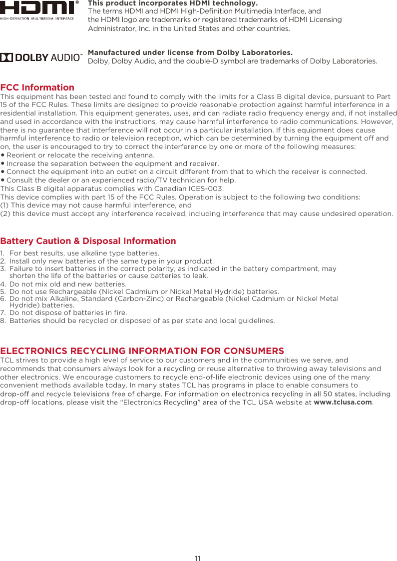 This product incorporates HDMI technology.11ELECTRONICS RECYCLING INFORMATION FOR CONSUMERSTCL strives to provide a high level of service to our customers and in the communities we serve, and recommends that consumers always look for a recycling or reuse alternative to throwing away televisions and other electronics. We encourage customers to recycle end-of-life electronic devices using one of the many convenient methods available today. In many states TCL has programs in place to enable consumers to www.tclusa.com.FCC InformationThis equipment has been tested and found to comply with the limits for a Class B digital device, pursuant to Part 15 of the FCC Rules. These limits are designed to provide reasonable protection against harmful interference in a residential installation. This equipment generates, uses, and can radiate radio frequency energy and, if not installed and used in accordance with the instructions, may cause harmful interference to radio communications. However, there is no guarantee that interference will not occur in a particular installation. If this equipment does cause harmful interference to radio or television reception, which can be determined by turning the equipment o and on, the user is encouraged to try to correct the interference by one or more of the following measures:   Reorient or relocate the receiving antenna.   Increase the separation between the equipment and receiver.   Connect the equipment into an outlet on a circuit dierent from that to which the receiver is connected.   Consult the dealer or an experienced radio/TV technician for help. This Class B digital apparatus complies with Canadian ICES-003.This device complies with part 15 of the FCC Rules. Operation is subject to the following two conditions:(1) This device may not cause harmful interference, and(2) this device must accept any interference received, including interference that may cause undesired operation.Battery Caution &amp; Disposal Information1.  For best results, use alkaline type batteries.2.  Install only new batteries of the same type in your product.3.  Failure to insert batteries in the correct polarity, as indicated in the battery compartment, may    shorten the life of the batteries or cause batteries to leak.4.  Do not mix old and new batteries.5.  Do not use Rechargeable (Nickel Cadmium or Nickel Metal Hydride) batteries.6.  Do not mix Alkaline, Standard (Carbon-Zinc) or Rechargeable (Nickel Cadmium or Nickel Metal    Hydride) batteries.7. 8.  Batteries should be recycled or disposed of as per state and local guidelines.Do not dispose of batteries in ﬁre.The terms HDMI and HDMI High-Deﬁnition Multimedia Interface, and the HDMI logo are trademarks or registered trademarks of HDMI Licensing Administrator, Inc. in the United States and other countries.Manufactured under license from Dolby Laboratories.Dolby, Dolby Audio, and the double-D symbol are trademarks of Dolby Laboratories. 