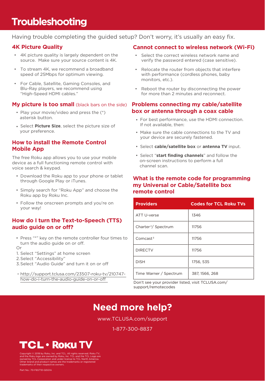 1-877-300-8837Need more help?www.TCLUSA.com/supportCopyright © 2018 by Roku, Inc. and TCL. All rights reserved. Roku TV, and the Roku logo are owned by Roku, Inc. TCL and the TCL Logo are owned by TCL Corporation and under license to TCL North America.  Other brand and product names are the trademarks or registered trademarks of their respective owners.Part No.: 70-F6ST10-QSG1AHow do I turn the Text-to-Speech (TTS) audio guide on or off? •  Press “*” key on the remote controller four times to turn the audio guide on or o.Select “Settings” at home screenSelect “Accessibility”Select “Audio Guide” and turn it on or ohttp://support.tclusa.com/23507-roku-tv/210747-how-do-i-turn-the-audio-guide-on-or-oOr1.2.3.*TroubleshootingHaving trouble completing the guided setup? Don’t worry, it’s usually an easy ﬁx.4K Picture Quality     •  4K picture quality is largely dependent on the source.  Make sure your source content is 4K. •  To stream 4K, we recommend a broadband speed of 25Mbps for optimum viewing.  •  For Cable, Satellite, Gaming Consoles, and Blu-Ray players, we recommend using“High-Speed HDMI cables.”Cannot connect to wireless network (Wi-Fi) •  Select the correct wireless network name and verify the password entered (case sensitive). •  Relocate the router from objects that interfere with performance (cordless phones, baby monitors, etc.). •  Reboot the router by disconnecting the power for more than 2 minutes and reconnect. My picture is too small (black bars on the side) •  Play your movie/video and press the (*) asterisk button. •  Select Picture Size, select the picture size of your preference.Problems connecting my cable/satellite box or antenna through a coax cable •  Make sure the cable connections to the TV and your device are securely fastened. •  Select cable/satellite box or antenna TV input. •  Select “start ﬁnding channels” and follow the on-screen instructions to perform a full channel scan. •  For best performance, use the HDMI connection. If not available, then:What is the remote code for programming my Universal or Cable/Satellite box remote controlHow to install the Remote Control Mobile App  •  Download the Roku app to your phone or tablet through Google Play or iTunes. •  Simply search for “Roku App” and choose the Roku app by Roku Inc. •  Follow the onscreen prompts and you’re on your way!The free Roku app allows you to use your mobile device as a full functioning remote control with voice search &amp; keypad.Providers Codes for TCL Roku TVsATT U-verse  1346Charter2 / Spectrum  11756Comcast3 11756DIRECTV  11756DISH  1756, 535Time Warner / Spectrum  387, 1566, 268Don’t see your provider listed, visit TCLUSA.com/support/remotecodes