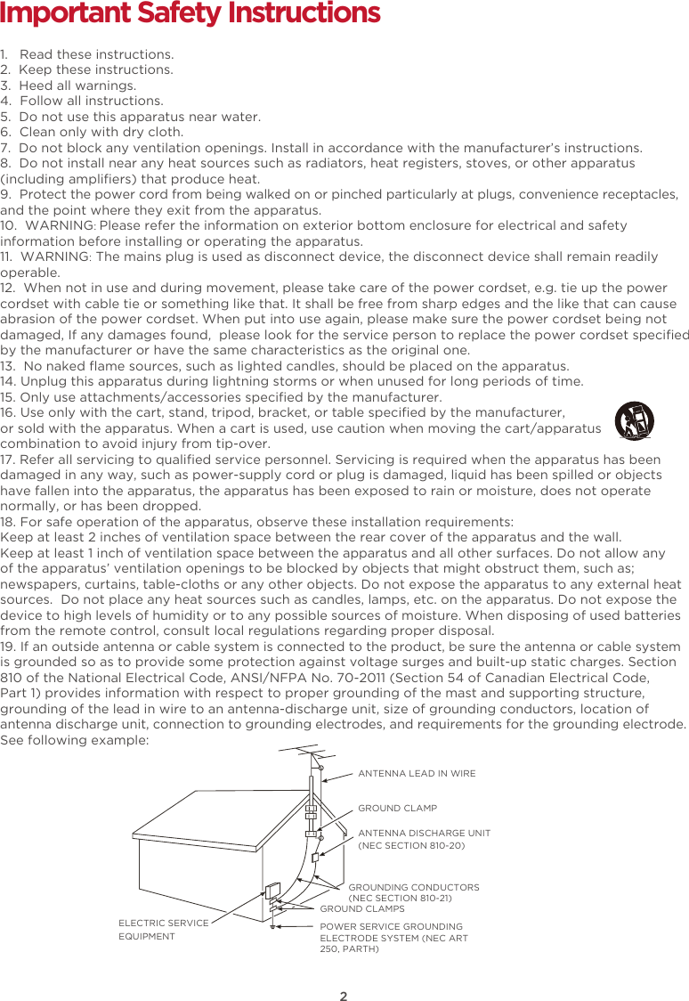 2Important Safety Instructions1.   Read these instructions.2.  Keep these instructions.3.  Heed all warnings.4.  Follow all instructions.5.  Do not use this apparatus near water.6.  Clean only with dry cloth.7.  Do not block any ventilation openings. Install in accordance with the manufacturer’s instructions.8.  Do not install near any heat sources such as radiators, heat registers, stoves, or other apparatus(including ampliﬁers) that produce heat.9.  Protect the power cord from being walked on or pinched particularly at plugs, convenience receptacles,and the point where they exit from the apparatus. 10.  WARNING: Please refer the information on exterior bottom enclosure for electrical and safety information before installing or operating the apparatus.11.  WARNING: The mains plug is used as disconnect device, the disconnect device shall remain readily operable.12.  When not in use and during movement, please take care of the power cordset, e.g. tie up the power cordset with cable tie or something like that. It shall be free from sharp edges and the like that can cause abrasion of the power cordset. When put into use again, please make sure the power cordset being not damaged, If any damages found,  please look for the service person to replace the power cordset speciﬁed by the manufacturer or have the same characteristics as the original one.13.  No naked ﬂame sources, such as lighted candles, should be placed on the apparatus.14. Unplug this apparatus during lightning storms or when unused for long periods of time. 15. Only use attachments/accessories speciﬁed by the manufacturer.16. Use only with the cart, stand, tripod, bracket, or table speciﬁed by the manufacturer, or sold with the apparatus. When a cart is used, use caution when moving the cart/apparatus combination to avoid injury from tip-over.17. Refer all servicing to qualiﬁed service personnel. Servicing is required when the apparatus has beendamaged in any way, such as power-supply cord or plug is damaged, liquid has been spilled or objects have fallen into the apparatus, the apparatus has been exposed to rain or moisture, does not operatenormally, or has been dropped. 18. For safe operation of the apparatus, observe these installation requirements:Keep at least 2 inches of ventilation space between the rear cover of the apparatus and the wall. Keep at least 1 inch of ventilation space between the apparatus and all other surfaces. Do not allow any of the apparatus’ ventilation openings to be blocked by objects that might obstruct them, such as; newspapers, curtains, table-cloths or any other objects. Do not expose the apparatus to any external heatsources.  Do not place any heat sources such as candles, lamps, etc. on the apparatus. Do not expose thedevice to high levels of humidity or to any possible sources of moisture. When disposing of used batteriesfrom the remote control, consult local regulations regarding proper disposal.  19. If an outside antenna or cable system is connected to the product, be sure the antenna or cable systemis grounded so as to provide some protection against voltage surges and built-up static charges. Section 810 of the National Electrical Code, ANSI/NFPA No. 70-2011 (Section 54 of Canadian Electrical Code,Part 1) provides information with respect to proper grounding of the mast and supporting structure, grounding of the lead in wire to an antenna-discharge unit, size of grounding conductors, location ofantenna discharge unit, connection to grounding electrodes, and requirements for the grounding electrode.See following example:  ANTENNA LEAD IN WIREGROUND CLAMPANTENNA DISCHARGE UNIT (NEC SECTION 810-20)GROUND CLAMPSGROUNDING CONDUCTORS (NEC SECTION 810-21)ELECTRIC SERVICEEQUIPMENTPOWER SERVICE GROUNDING ELECTRODE SYSTEM (NEC ART 250, PARTH)