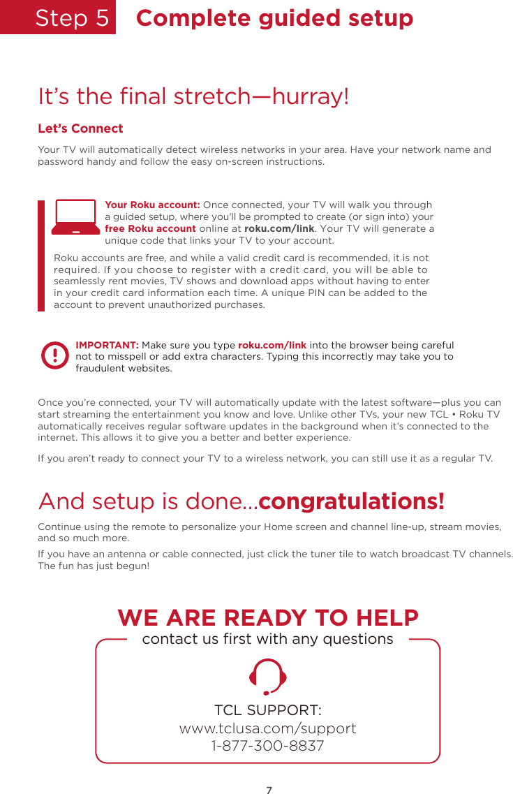 Step 5  Complete guided setupIt’s the ﬁnal stretch—hurray!Let’s ConnectYour TV will automatically detect wireless networks in your area. Have your network name and password handy and follow the easy on-screen instructions.Once you’re connected, your TV will automatically update with the latest software—plus you can start streaming the entertainment you know and love. Unlike other TVs, your new TCL • Roku TV automatically receives regular software updates in the background when it’s connected to the internet. This allows it to give you a better and better experience.If you aren’t ready to connect your TV to a wireless network, you can still use it as a regular TV. And setup is done…congratulations! Continue using the remote to personalize your Home screen and channel line-up, stream movies, and so much more. If you have an antenna or cable connected, just click the tuner tile to watch broadcast TV channels.The fun has just begun!Your Roku account: Once connected, your TV will walk you throughRoku accounts are free, and while a valid credit card is recommended, it is not required. If you choose to register with a credit card, you will be able to seamlessly rent movies, TV shows and download apps without having to enter in your credit card information each time. A unique PIN can be added to the account to prevent unauthorized purchases. a guided setup, where you&apos;ll be prompted to create (or sign into) your free Roku account online at roku.com/link. Your TV will generate a unique code that links your TV to your account.IMPORTANT: Make sure you type roku.com/link into the browser being careful not to misspell or add extra characters. Typing this incorrectly may take you to fraudulent websites.TCL SUPPORT:www.tclusa.com/support1-877-300-8837contact us ﬁrst with any questionsWE ARE READY TO HELP7