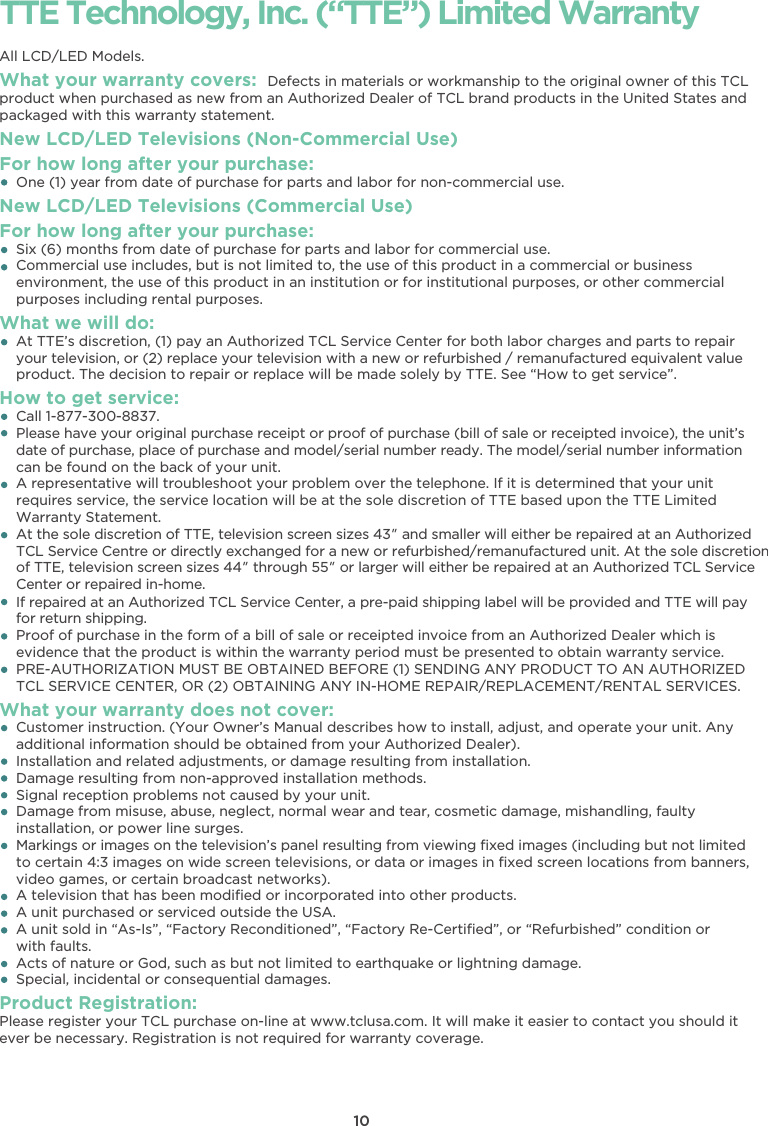 10TTE Technology, Inc. (“TTE”) Limited WarrantyAll LCD/LED Models.What your warranty covers: Defects in materials or workmanship to the original owner of this TCLproduct when purchased as new from an Authorized Dealer of TCL brand products in the United States andpackaged with this warranty statement.New LCD/LED Televisions (Non-Commercial Use) For how long after your purchase:    One (1) year from date of purchase for parts and labor for non-commercial use.New LCD/LED Televisions (Commercial Use)For how long after your purchase:    Six (6) months from date of purchase for parts and labor for commercial use.    Commercial use includes, but is not limited to, the use of this product in a commercial or business    environment, the use of this product in an institution or for institutional purposes, or other commercial    purposes including rental purposes.What we will do:    At TTE’s discretion, (1) pay an Authorized TCL Service Center for both labor charges and parts to repairyour television, or (2) replace your television with a new or refurbished / remanufactured equivalent value    product. The decision to repair or replace will be made solely by TTE. See “How to get service”.How to get service:    Call 1-877-300-8837.Please have your original purchase receipt or proof of purchase (bill of sale or receipted invoice), the unit’sdate of purchase, place of purchase and model/serial number ready. The model/serial number information    can be found on the back of your unit.    A representative will troubleshoot your problem over the telephone. If it is determined that your unit    requires service, the service location will be at the sole discretion of TTE based upon the TTE Limited    Warranty Statement.At the sole discretion of TTE, television screen sizes 43” and smaller will either be repaired at an Authorized TCL Service Centre or directly exchanged for a new or refurbished/remanufactured unit. At the sole discretion of TTE, television screen sizes 44” through 55” or larger will either be repaired at an Authorized TCL Service Center or repaired in-home.If repaired at an Authorized TCL Service Center, a pre-paid shipping label will be provided and TTE will pay for return shipping.    Proof of purchase in the form of a bill of sale or receipted invoice from an Authorized Dealer which is    evidence that the product is within the warranty period must be presented to obtain warranty service.    PRE-AUTHORIZATION MUST BE OBTAINED BEFORE (1) SENDING ANY PRODUCT TO AN AUTHORIZED    TCL SERVICE CENTER, OR (2) OBTAINING ANY IN-HOME REPAIR/REPLACEMENT/RENTAL SERVICES.What your warranty does not cover:    Customer instruction. (Your Owner’s Manual describes how to install, adjust, and operate your unit. Any    additional information should be obtained from your Authorized Dealer).    Installation and related adjustments, or damage resulting from installation.    Damage resulting from non-approved installation methods.    Signal reception problems not caused by your unit.    Damage from misuse, abuse, neglect, normal wear and tear, cosmetic damage, mishandling, faulty    installation, or power line surges.Markings or images on the television’s panel resulting from viewing ﬁxed images (including but not limited    to certain 4:3 images on wide screen televisions, or data or images in ﬁxed screen locations from banners,    video games, or certain broadcast networks).    A television that has been modiﬁed or incorporated into other products.    A unit purchased or serviced outside the USA.    A unit sold in “As-Is”, “Factory Reconditioned”, “Factory Re-Certiﬁed”, or “Refurbished” condition or with faults.    Acts of nature or God, such as but not limited to earthquake or lightning damage.    Special, incidental or consequential damages.Product Registration:Please register your TCL purchase on-line at www.tclusa.com. It will make it easier to contact you should itever be necessary. Registration is not required for warranty coverage.