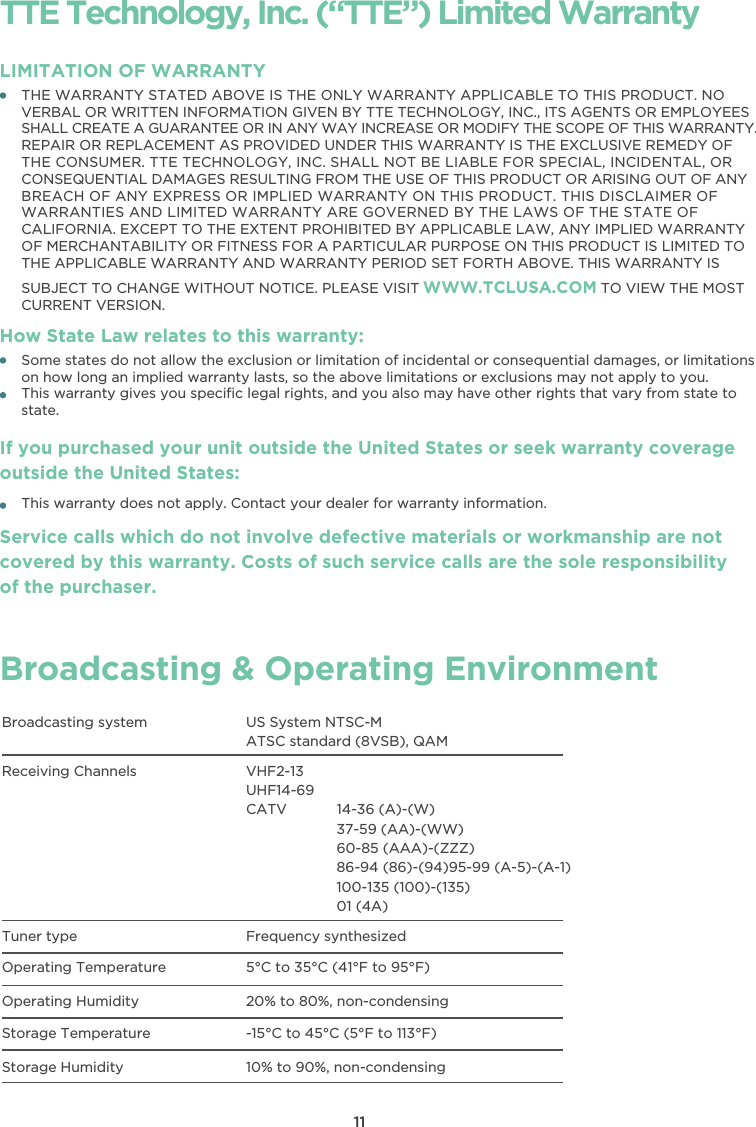 11TTE Technology, Inc. (“TTE”) Limited WarrantyTHE WARRANTY STATED ABOVE IS THE ONLY WARRANTY APPLICABLE TO THIS PRODUCT. NOVERBAL OR WRITTEN INFORMATION GIVEN BY TTE TECHNOLOGY, INC., ITS AGENTS OR EMPLOYEESSHALL CREATE A GUARANTEE OR IN ANY WAY INCREASE OR MODIFY THE SCOPE OF THIS WARRANTY.REPAIR OR REPLACEMENT AS PROVIDED UNDER THIS WARRANTY IS THE EXCLUSIVE REMEDY OFTHE CONSUMER. TTE TECHNOLOGY, INC. SHALL NOT BE LIABLE FOR SPECIAL, INCIDENTAL, ORCONSEQUENTIAL DAMAGES RESULTING FROM THE USE OF THIS PRODUCT OR ARISING OUT OF ANYBREACH OF ANY EXPRESS OR IMPLIED WARRANTY ON THIS PRODUCT. THIS DISCLAIMER OFWARRANTIES AND LIMITED WARRANTY ARE GOVERNED BY THE LAWS OF THE STATE OFCALIFORNIA. EXCEPT TO THE EXTENT PROHIBITED BY APPLICABLE LAW, ANY IMPLIED WARRANTYOF MERCHANTABILITY OR FITNESS FOR A PARTICULAR PURPOSE ON THIS PRODUCT IS LIMITED TOTHE APPLICABLE WARRANTY AND WARRANTY PERIOD SET FORTH ABOVE. THIS WARRANTY ISSUBJECT TO CHANGE WITHOUT NOTICE. PLEASE VISIT WWW.TCLUSA.COM TO VIEW THE MOSTCURRENT VERSION.LIMITATION OF WARRANTYHow State Law relates to this warranty:Broadcasting &amp; Operating EnvironmentBroadcasting system US System NTSC-MATSC standard (8VSB), QAMReceiving Channels VHF2-13UHF14-69CATV            14-36 (A)-(W)37-59 (AA)-(WW)60-85 (AAA)-(ZZZ)86-94 (86)-(94)95-99 (A-5)-(A-1)100-135 (100)-(135)01 (4A)Tuner type Frequency synthesizedOperating Temperature 5°C to 35°C (41°F to 95°F)Operating Humidity 20% to 80%, non-condensingStorage Temperature -15°C to 45°C (5°F to 113°F)Storage Humidity 10% to 90%, non-condensingSome states do not allow the exclusion or limitation of incidental or consequential damages, or limitationson how long an implied warranty lasts, so the above limitations or exclusions may not apply to you.This warranty gives you speciﬁc legal rights, and you also may have other rights that vary from state tostate.If you purchased your unit outside the United States or seek warranty coverage outside the United States:This warranty does not apply. Contact your dealer for warranty information.Service calls which do not involve defective materials or workmanship are not covered by this warranty. Costs of such service calls are the sole responsibility of the purchaser.