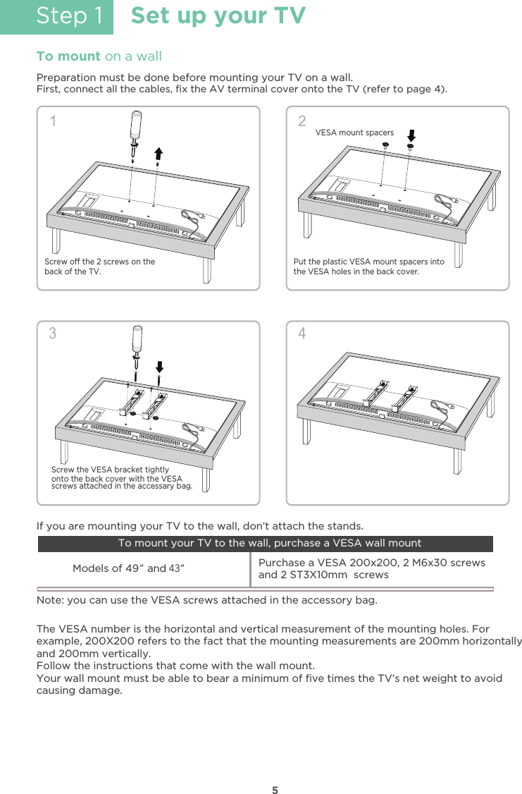 5Step 1Set up your TVTo mount on a wallPreparation must be done before mounting your TV on a wall.First, connect all the cables, ﬁx the AV terminal cover onto the TV (refer to page 4). Put the plastic VESA mount spacers into the VESA holes in the back cover.Screw o the 2 screws on the back of the TV.Screw the VESA bracket tightlyonto the back cover with the VESAscrews attached in the accessary bag.VESA mount spacersThe VESA number is the horizontal and vertical measurement of the mounting holes. Forexample, 200X200 refers to the fact that the mounting measurements are 200mm horizontallyand 200mm vertically.Follow the instructions that come with the wall mount.Your wall mount must be able to bear a minimum of ﬁve times the TV’s net weight to avoidcausing damage.Note: you can use the VESA screws attached in the accessory bag.Models of 49”and 43” Purchase a VESA 200x200, 2 M6x30 screwsand 2 ST3X10mm  screws If you are mounting your TV to the wall, don’t attach the stands.To mount your TV to the wall, purchase a VESA wall mount