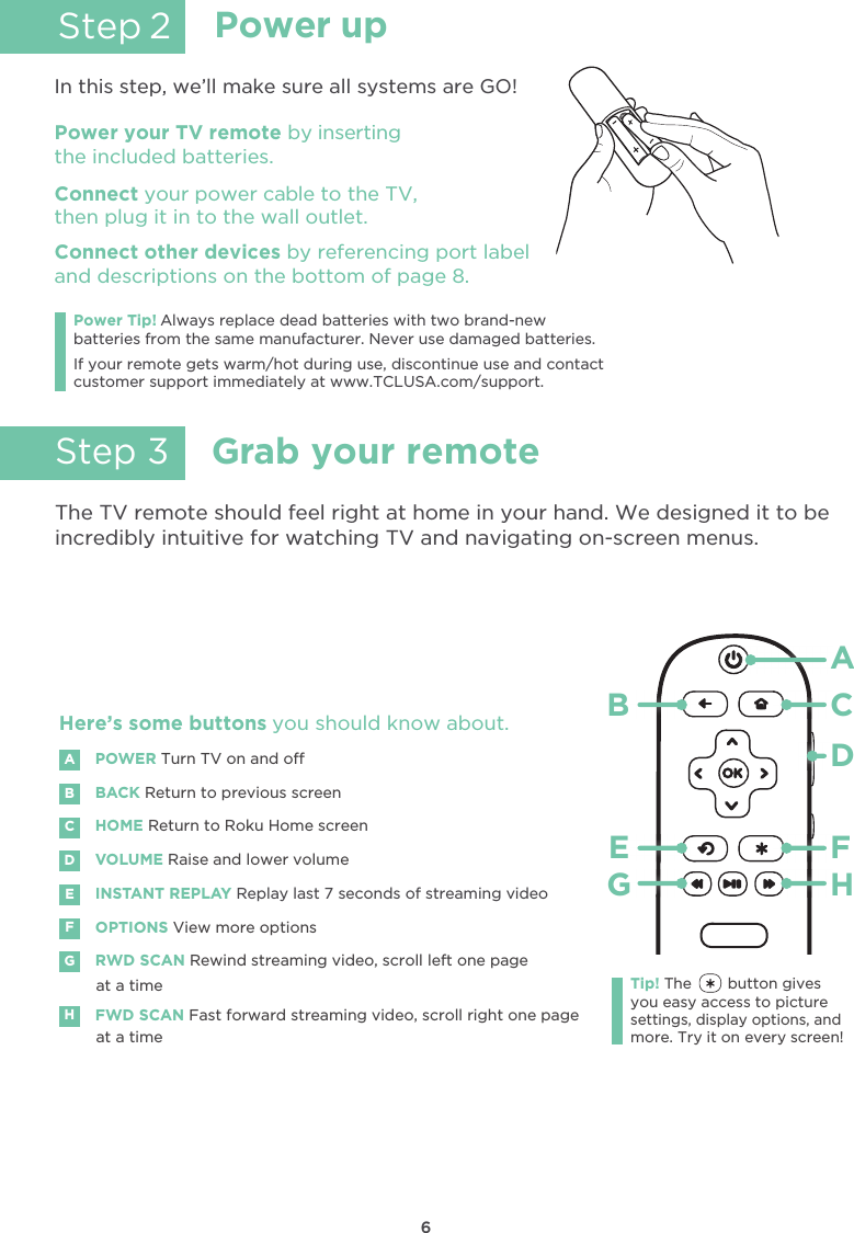 6Grab your remoteStep 3The TV remote should feel right at home in your hand. We designed it to beincredibly intuitive for watching TV and navigating on-screen menus.POWERBACK Return to previous screenTurn TV on and oHOME Return to Roku Home screenVOLUME Raise and lower volumeINSTANT REPLAY Replay last 7 seconds of streaming videoOPTIONS View more optionsRWD SCAN Rewind streaming video, scroll left one page at a timeFWD SCAN Fast forward streaming video, scroll right one pageat a timeABDECFGHHere’s some buttons you should know about.AHBCDE FGTip! The        button givesyou easy access to picturesettings, display options, andmore. Try it on every screen!Power upStep 2In this step, we’ll make sure all systems are GO!Power your TV remote by insertingthe included batteries.Connect your power cable to the TV,then plug it in to the wall outlet.and descriptions on the bottom of page 8.Connect other devices by referencing port labelPower Tip! Always replace dead batteries with two brand-newbatteries from the same manufacturer. Never use damaged batteries.If your remote gets warm/hot during use, discontinue use and contactcustomer support immediately at www.TCLUSA.com/support.