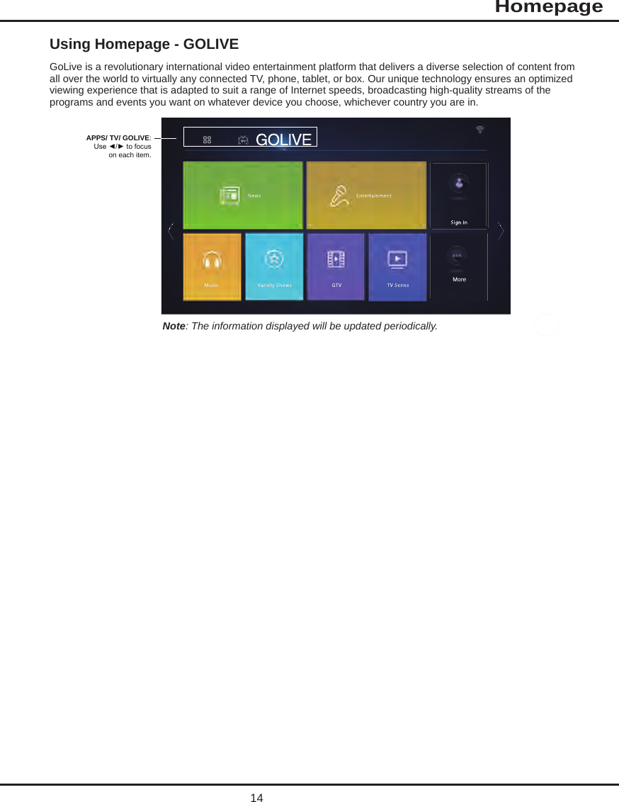  Using Homepage - GOLIVEGoLive is a revolutionary international video entertainment platform that delivers a diverse selection of content from all over the world to virtually any connected TV, phone, tablet, or box. Our unique technology ensures an optimized viewing experience that is adapted to suit a range of Internet speeds, broadcasting high-quality streams of the programs and events you want on whatever device you choose, whichever country you are in.APPS/ TV/ GOLIVE:Use ◄/► to focuson each item.Note: The information displayed will be updated periodically.14MoreHomepageMore