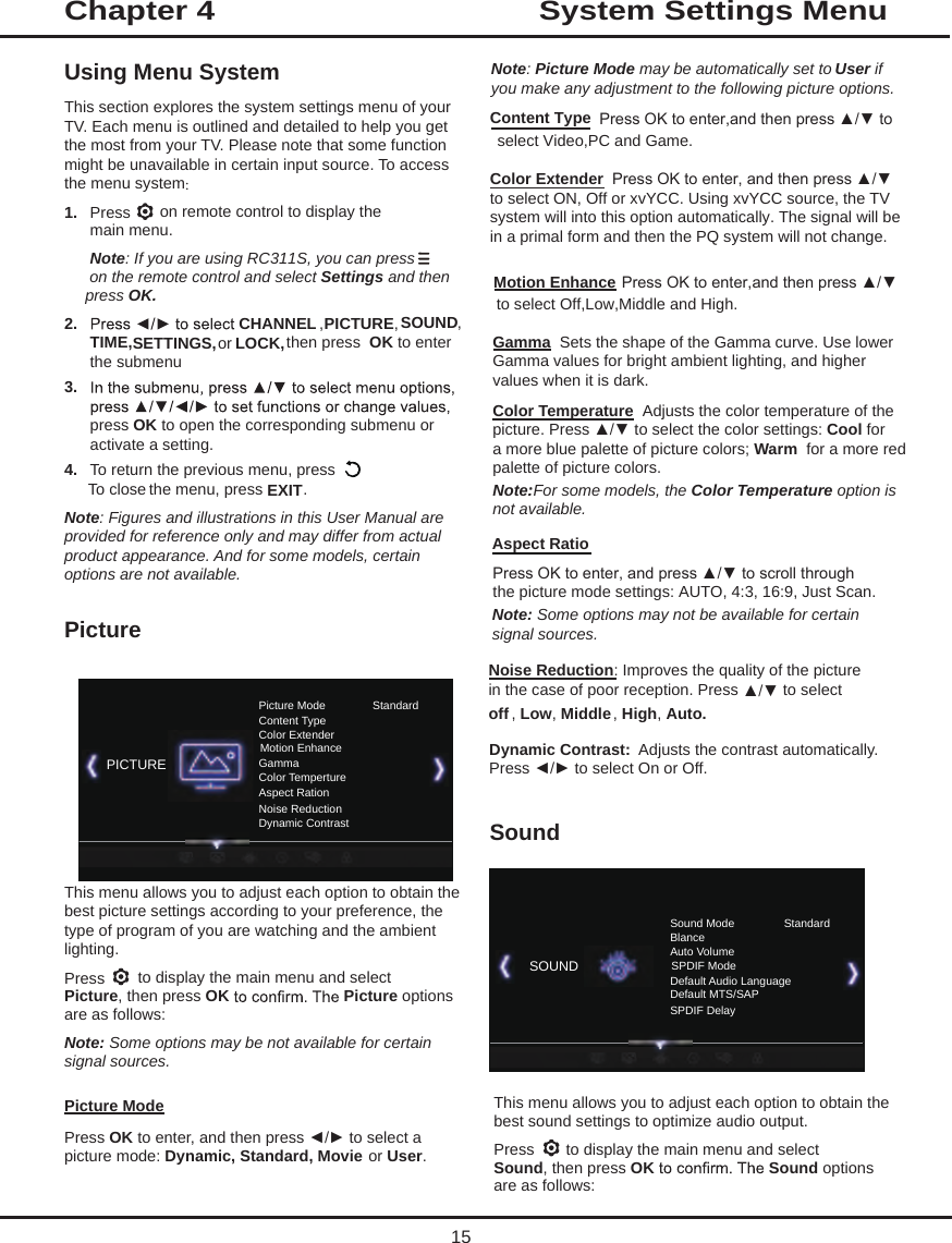 System Settings MenuUsing Menu SystemThis section explores the system settings menu of your TV. Each menu is outlined and detailed to help you get the most from your TV. Please note that some function might be unavailable in certain input source. To access the menu system: 1.  Press   on remote control to display the main menu.Note: If you are using RC311S, you can press  on the remote control and select Settings and then press OK.2.  CHANNEL , PICTURE, SOUND, TIME, or   then press  OK to enter the submenu.3. press OK to open the corresponding submenu or activate a setting.4.  To return the previous menu, pressTo close the menu, press EXIT.Note: Figures and illustrations in this User Manual are provided for reference only and may differ from actual product appearance. And for some models, certain options are not available.PictureThis menu allows you to adjust each option to obtain the best picture settings according to your preference, the type of program of you are watching and the ambient lighting. Press   to display the main menu and select Picture, then press OK Picture options are as follows: Note: Some options may be not available for certain signal sources.Picture ModePress OK to enter, and then press ◄/► to select a picture mode: Dynamic, Standard, Movie or User.Note: Picture Mode may be automatically set to User if you make any adjustment to the following picture options.Chapter 415 Gamma  Sets the shape of the Gamma curve. Use lower Gamma values for bright ambient lighting, and higher values when it is dark.    Color Temperature  Adjusts the color temperature of the picture. Press ▲/▼ to select the color settings: Cool for a more blue palette of picture colors; Warm  for a more red palette of picture colors.   Note:For some models, the Color Temperature option is not available.:   Noise Reduction: Improves the quality of the picture in the case of poor reception. Press  to select off , Low, Middle, High, Auto.SoundThis menu allows you to adjust each option to obtain the best sound settings to optimize audio output.Press   to display the main menu and select Sound, then press OK Sound options are as follows:Picture Mode StandardContent TypeColor ExtenderMotion EnhanceGammaColor TempertureAspect RationNoise ReductionDynamic Contrast Content Type Press OK to enter,and then press ▲/▼ to  select Video,PC and Game. Color Extender  Press OK to enter, and then press ▲/▼to select ON, Off or xvYCC. Using xvYCC source, the TV system will into this option automatically. The signal will be in a primal form and then the PQ system will not change. Motion Enhance Press OK to enter,and then press ▲/▼ to select Off,Low,Middle and High.Sound Mode StandardBlanceAuto VolumeSPDIF ModeDefault Audio LanguageDefault MTS/SAPSPDIF DelaySOUNDPICTURESETTINGS, LOCK,▲/▼Dynamic Contrast:  Adjusts the contrast automatically.Press ◄/► to select On or Off. Aspect RatioPress OK to enter, and press ▲/▼ to scroll throughthe picture mode settings: AUTO, 4:3, 16:9, Just Scan.Note: Some options may not be available for certainsignal sources.