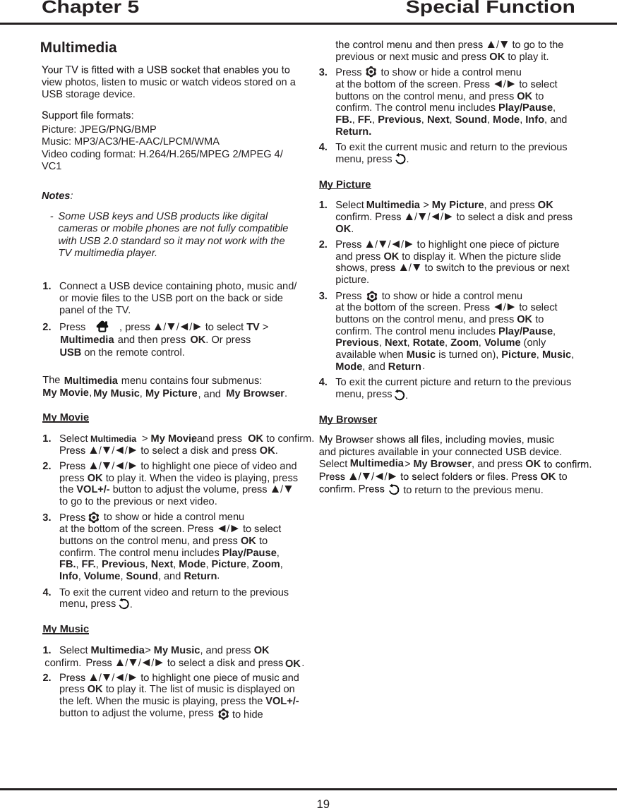 Special Functionthe control menu and then press ▲/▼ to go to the previous or next music and press OK to play it. 3.  Press   to show or hide a control menu at the bottom of the screen. Press ◄/► to select buttons on the control menu, and press OK to confirm. The control menu includes Play/Pause, FB., FF., Previous, Next, Sound, Mode, Info, and Return. 4.  To exit the current music and return to the previous menu, press My Picture1.  Select  &gt; My Picture, and press OKconfirm. Press ▲/▼/◄/► to select a disk and press OK.2.  Press ▲/▼/◄/► to highlight one piece of picture and press OK to display it. When the picture slide shows, press ▲/▼ to switch to the previous or next picture. 3.  Press   to show or hide a control menu at the bottom of the screen. Press ◄/► to select buttons on the control menu, and press OK to confirm. The control menu includes Play/Pause, Previous, Next, Rotate, Zoom, Volume (only available when Music is turned on), Picture, Music, Mode, and Return.4.  To exit the current picture and return to the previous menu, press My Browserand pictures available in your connected USB device. Select   &gt; My Browser, and press OKOK to  to return to the previous menu.view photos, listen to music or watch videos stored on a USB storage device.Picture: JPEG/PNG/BMPMusic: MP3/AC3/HE-AAC/LPCM/WMAVideo coding format: H.264/H.265/MPEG 2/MPEG 4/VC1Notes: - Some USB keys and USB products like digital cameras or mobile phones are not fully compatible with USB 2.0 standard so it may not work with the TV multimedia player.1.  Connect a USB device containing photo, music and/or movie files to the USB port on the back or side panel of the TV.2.  Press  , press ▲/▼/◄/► to select TV &gt; Multimedia  and then press OK. Or press USB on the remote control.The   menu contains four submenus: My Movie, My  Music, My  Picture, and  My Browser.My Movie1.  Select  &gt; My Movie, and press  OK to confirm. Press ▲/▼/◄/► to select a disk and press OK.2.  Press ▲/▼/◄/► to highlight one piece of video and press OK to play it. When the video is playing, press the VOL+/- button to adjust the volume, press ▲/▼ to go to the previous or next video. 3.  Press   to show or hide a control menu at the bottom of the screen. Press ◄/► to select buttons on the control menu, and press OK to confirm. The control menu includes Play/Pause, FB., FF., Previous, Next, Mode, Picture, Zoom, Info, Volume, Sound, and Return.  4.  To exit the current video and return to the previous menu, press  .  My Music1.  Select Multimedia &gt; My Music, and press OK    confirm. Press ▲/▼/◄/► to select a disk and press OK.2.  Press ▲/▼/◄/► to highlight one piece of music and press OK to play it. The list of music is displayed on the left. When the music is playing, press the VOL+/- button to adjust the volume, press   to hide Chapter 5MultimediaMultimediaMultimediaMultimedia Multimedia..19