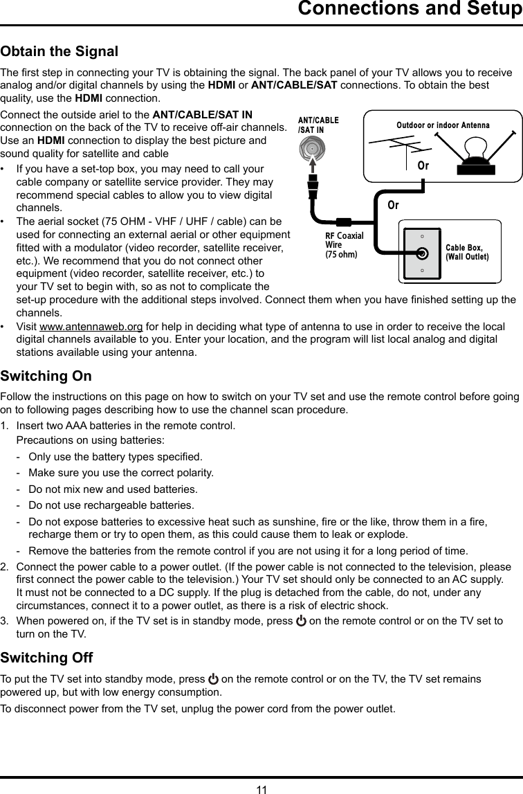 11 RF CoaxialWire(75 ohm)ANT/CABLE/SAT IN Outdoor or indoor AntennaCable Box,(Wall Outlet)OrOr Connections and SetupObtain the SignalThe rst step in connecting your TV is obtaining the signal. The back panel of your TV allows you to receive analog and/or digital channels by using the HDMI or ANT/CABLE/SAT connections. To obtain the best quality, use the HDMI connection.Connect the outside ariel to the ANT/CABLE/SAT IN connection on the back of the TV to receive off-air channels.  Use an HDMI connection to display the best picture and sound quality for satellite and cable•  If you have a set-top box, you may need to call your cable company or satellite service provider. They may recommend special cables to allow you to view digital channels.•  The aerial socket (75 OHM - VHF / UHF / cable) can be used for connecting an external aerial or other equipment tted with a modulator (video recorder, satellite receiver, etc.). We recommend that you do not connect other equipment (video recorder, satellite receiver, etc.) to your TV set to begin with, so as not to complicate the set-up procedure with the additional steps involved. Connect them when you have nished setting up the channels.•  Visit www.antennaweb.org for help in deciding what type of antenna to use in order to receive the local digital channels available to you. Enter your location, and the program will list local analog and digital stations available using your antenna.Switching OnFollow the instructions on this page on how to switch on your TV set and use the remote control before going on to following pages describing how to use the channel scan procedure.1.  Insert two AAA batteries in the remote control.Precautions on using batteries: - Only use the battery types specied. - Make sure you use the correct polarity. - Do not mix new and used batteries. - Do not use rechargeable batteries. - Do not expose batteries to excessive heat such as sunshine, re or the like, throw them in a re, recharge them or try to open them, as this could cause them to leak or explode. - Remove the batteries from the remote control if you are not using it for a long period of time.2.  Connect the power cable to a power outlet. (If the power cable is not connected to the television, please rst connect the power cable to the television.) Your TV set should only be connected to an AC supply. It must not be connected to a DC supply. If the plug is detached from the cable, do not, under any circumstances, connect it to a power outlet, as there is a risk of electric shock. 3.  When powered on, if the TV set is in standby mode, press   on the remote control or on the TV set to turn on the TV.Switching OffTo put the TV set into standby mode, press   on the remote control or on the TV, the TV set remains powered up, but with low energy consumption.To disconnect power from the TV set, unplug the power cord from the power outlet.