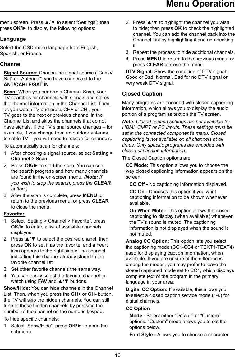 16Menu Operation menu screen. Press ▲/▼ to select “Settings”; then press OK/► to display the following options:LanguageSelect the OSD menu language from English, Spanish, or French.ChannelSignal Source: Choose the signal source (“Cable/Sat” or “Antenna”) you have connected to the ANT/CABLE/SAT IN.Scan: When you perform a Channel Scan, your TV searches for channels with signals and stores the channel information in the Channel List. Then, as you watch TV and press CH+ or CH-, your TV goes to the next or previous channel in the Channel List and skips the channels that do not have signals. If the TV signal source changes – for example, if you change from an outdoor antenna to cable TV – you will need to rescan for channels.To automatically scan for channels:1.  After choosing a signal source, select Setting &gt; Channel &gt; Scan.2.  Press OK/► to start the scan. You can see the search progress and how many channels are found in the on-screen menu. (Note: If you wish to stop the search, press the CLEAR button.)3.  After the scan is complete, press MENU to return to the previous menu, or press CLEAR to close the menu.Favorite: 1.  Select “Setting &gt; Channel &gt; Favorite”, press OK/► to enter, a list of available channels displayed. 2.  Press ▲/▼ to select the desired chanel, then press OK to set it as the favorite, and a heart icon appears to the right side of the channel indicating this channel already stored in the favorite channel list. 3.  Set other favorite channels the same way.4.  You can easily select the favorite channel to watch using FAV and ▲/▼ buttons. Show/Hide: You can hide channels in the Channel List. Then, when you press the CH+ or CH- button, the TV will skip the hidden channels. You can still tune to these hidden channels by pressing the number of the channel on the numeric keypad.To hide specic channels:1.  Select “Show/Hide”, press OK/► to open the submenu.2.  Press ▲/▼ to highlight the channel you wish to hide; then press OK to check the highlighted channel. You can add the channel back into the Channel List by highlighting it and un-checking it.3.  Repeat the process to hide additional channels.4.  Press MENU to return to the previous menu, or press CLEAR to close the menu.DTV Signal: Show the condition of DTV signal: Good or Bad, Normal. Bad for no DTV signal or very weak DTV signal.Closed CaptionMany programs are encoded with closed captioning information, which allows you to display the audio portion of a program as text on the TV screen.Note: Closed caption settings are not available for HDMI, CMPT or PC inputs. These settings must be set in the connected component’s menu. Closed captioning is not available on all channels at all times. Only specic programs are encoded with closed captioning information. The Closed Caption options are: CC Mode: This option allows you to choose the way closed captioning information appears on the screen.CC Off - No captioning information displayed.CC On - Chooses this option if you want captioning information to be shown whenever available.On When Mute - This option allows the closed captioning to display (when available) whenever the TV’s sound is muted. The captioning information is not displayed when the sound is not muted.Analog CC Option: This option lets you select the captioning mode (CC1-CC4 or TEXT1-TEXT4) used for displaying caption information, when available. If you are unsure of the differences among the modes, you may prefer to leave the closed captioned mode set to CC1, which displays complete text of the program in the primary language in your area.Digital CC Option: If available, this allows you to select a closed caption service mode (1-6) for digital channels.CC OptionMode - Select either “Default” or “Custom” options. “Custom” mode allows you to set the options below. Font Style - Allows you to choose a character 