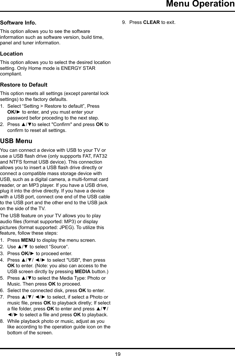 19 Menu Operation Software Info. This option allows you to see the software information such as software version, build time, panel and tuner information.Location This option allows you to select the desired location setting. Only Home mode is ENERGY STAR compliant.Restore to Default This option resets all settings (except parental lock settings) to the factory defaults. 1.  Select “Setting &gt; Restore to default”, Press OK/► to enter, and you must enter your password befor proceding to the next step.2.  Press ▲/▼to select &quot;Conrm&quot; and press OK to conrm to reset all settings.USB MenuYou can connect a device with USB to your TV or use a USB ash drive (only suppports FAT, FAT32 and NTFS format USB device). This connection allows you to insert a USB ash drive directly or connect a compatible mass storage device with USB, such as a digital camera, a multi-format card reader, or an MP3 player. If you have a USB drive, plug it into the drive directly. If you have a device with a USB port, connect one end of the USB cable to the USB port and the other end to the USB jack on the side of the TV. The USB feature on your TV allows you to play audio les (format supported: MP3) or display pictures (format supported: JPEG). To utilize this feature, follow these steps:1.  Press MENU to display the menu screen.2.  Use ▲/▼ to select “Source“.3.  Press OK/► to proceed enter. 4.  Press ▲/▼/ ◄/► to select &quot;USB&quot;, then press OK to enter. (Note: you also can access to the USB screen dirctly by pressing MEDIA button.)5.  Press ▲/▼to select the Media Type: Photo or Music. Then press OK to proceed.6.  Select the connected disk, press OK to enter.7.  Press ▲/▼/ ◄/► to select, if select a Photo or music le, press OK to playback diretly; If select a le folder, press OK to enter and press ▲/▼/ ◄/► to select a le and press OK to playback.8.  While playback photo or music, adjust as you like according to the operation guide icon on the bottom of the screen.9.  Press CLEAR to exit.