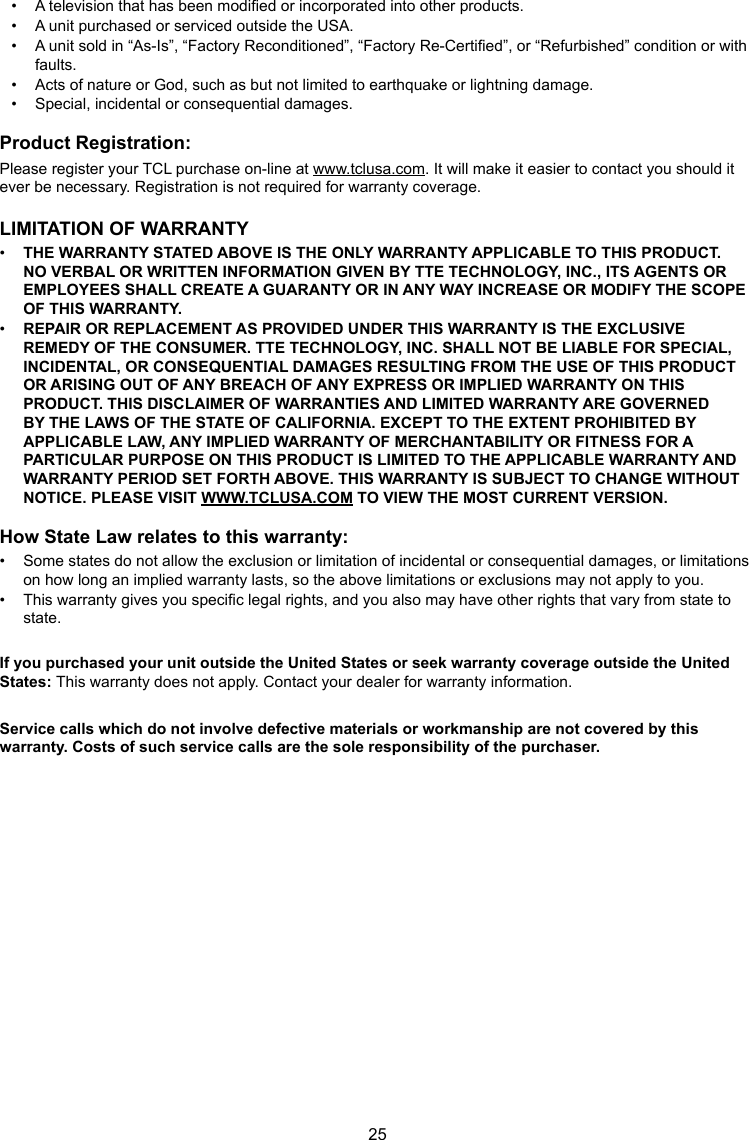 25•  A television that has been modied or incorporated into other products.•  A unit purchased or serviced outside the USA.•  A unit sold in “As-Is”, “Factory Reconditioned”, “Factory Re-Certied”, or “Refurbished” condition or with faults.•  Acts of nature or God, such as but not limited to earthquake or lightning damage.•  Special, incidental or consequential damages.Product Registration:Please register your TCL purchase on-line at www.tclusa.com. It will make it easier to contact you should it ever be necessary. Registration is not required for warranty coverage.LIMITATION OF WARRANTY•  THE WARRANTY STATED ABOVE IS THE ONLY WARRANTY APPLICABLE TO THIS PRODUCT. NO VERBAL OR WRITTEN INFORMATION GIVEN BY TTE TECHNOLOGY, INC., ITS AGENTS OR EMPLOYEES SHALL CREATE A GUARANTY OR IN ANY WAY INCREASE OR MODIFY THE SCOPE OF THIS WARRANTY.•  REPAIR OR REPLACEMENT AS PROVIDED UNDER THIS WARRANTY IS THE EXCLUSIVE REMEDY OF THE CONSUMER. TTE TECHNOLOGY, INC. SHALL NOT BE LIABLE FOR SPECIAL, INCIDENTAL, OR CONSEQUENTIAL DAMAGES RESULTING FROM THE USE OF THIS PRODUCT OR ARISING OUT OF ANY BREACH OF ANY EXPRESS OR IMPLIED WARRANTY ON THIS PRODUCT. THIS DISCLAIMER OF WARRANTIES AND LIMITED WARRANTY ARE GOVERNED BY THE LAWS OF THE STATE OF CALIFORNIA. EXCEPT TO THE EXTENT PROHIBITED BY APPLICABLE LAW, ANY IMPLIED WARRANTY OF MERCHANTABILITY OR FITNESS FOR A PARTICULAR PURPOSE ON THIS PRODUCT IS LIMITED TO THE APPLICABLE WARRANTY AND WARRANTY PERIOD SET FORTH ABOVE. THIS WARRANTY IS SUBJECT TO CHANGE WITHOUT NOTICE. PLEASE VISIT WWW.TCLUSA.COM TO VIEW THE MOST CURRENT VERSION.How State Law relates to this warranty:•  Some states do not allow the exclusion or limitation of incidental or consequential damages, or limitations on how long an implied warranty lasts, so the above limitations or exclusions may not apply to you.•  This warranty gives you specic legal rights, and you also may have other rights that vary from state to state.If you purchased your unit outside the United States or seek warranty coverage outside the United States: This warranty does not apply. Contact your dealer for warranty information.Service calls which do not involve defective materials or workmanship are not covered by this warranty. Costs of such service calls are the sole responsibility of the purchaser.