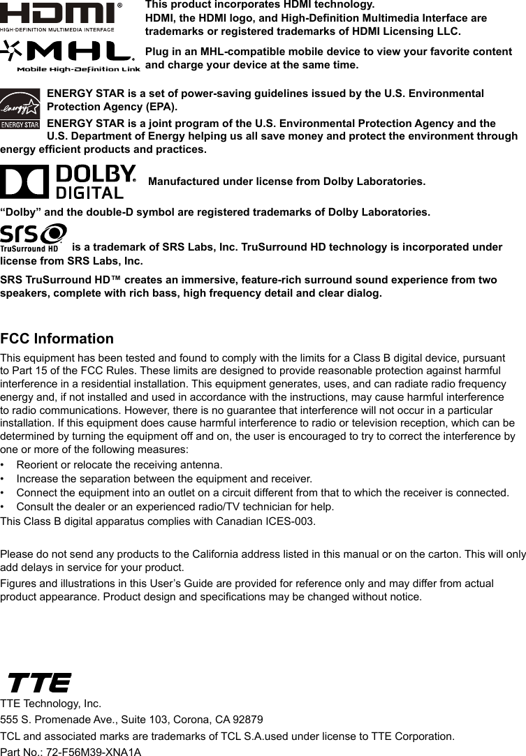 ENERGY STAR is a set of power-saving guidelines issued by the U.S. Environmental Protection Agency (EPA).ENERGY STAR is a joint program of the U.S. Environmental Protection Agency and the U.S. Department of Energy helping us all save money and protect the environment through energy efcient products and practices.    Manufactured under license from Dolby Laboratories.“Dolby” and the double-D symbol are registered trademarks of Dolby Laboratories. is a trademark of SRS Labs, Inc. TruSurround HD technology is incorporated under license from SRS Labs, Inc. SRS TruSurround HD™ creates an immersive, feature-rich surround sound experience from two speakers, complete with rich bass, high frequency detail and clear dialog.FCC InformationThis equipment has been tested and found to comply with the limits for a Class B digital device, pursuant to Part 15 of the FCC Rules. These limits are designed to provide reasonable protection against harmful interference in a residential installation. This equipment generates, uses, and can radiate radio frequency energy and, if not installed and used in accordance with the instructions, may cause harmful interference to radio communications. However, there is no guarantee that interference will not occur in a particular installation. If this equipment does cause harmful interference to radio or television reception, which can be determined by turning the equipment off and on, the user is encouraged to try to correct the interference by one or more of the following measures:•  Reorient or relocate the receiving antenna.•  Increase the separation between the equipment and receiver.•  Connect the equipment into an outlet on a circuit different from that to which the receiver is connected.•  Consult the dealer or an experienced radio/TV technician for help.This Class B digital apparatus complies with Canadian ICES-003.Please do not send any products to the California address listed in this manual or on the carton. This will only add delays in service for your product.Figures and illustrations in this User’s Guide are provided for reference only and may differ from actual product appearance. Product design and specications may be changed without notice.TTE Technology, Inc.555 S. Promenade Ave., Suite 103, Corona, CA 92879 TCL and associated marks are trademarks of TCL S.A.used under license to TTE Corporation.Part No.: 72-F56M39-XNA1AThis product incorporates HDMI technology.HDMI, the HDMI logo, and High-Denition Multimedia Interface are trademarks or registered trademarks of HDMI Licensing LLC.Plug in an MHL-compatible mobile device to view your favorite content and charge your device at the same time.