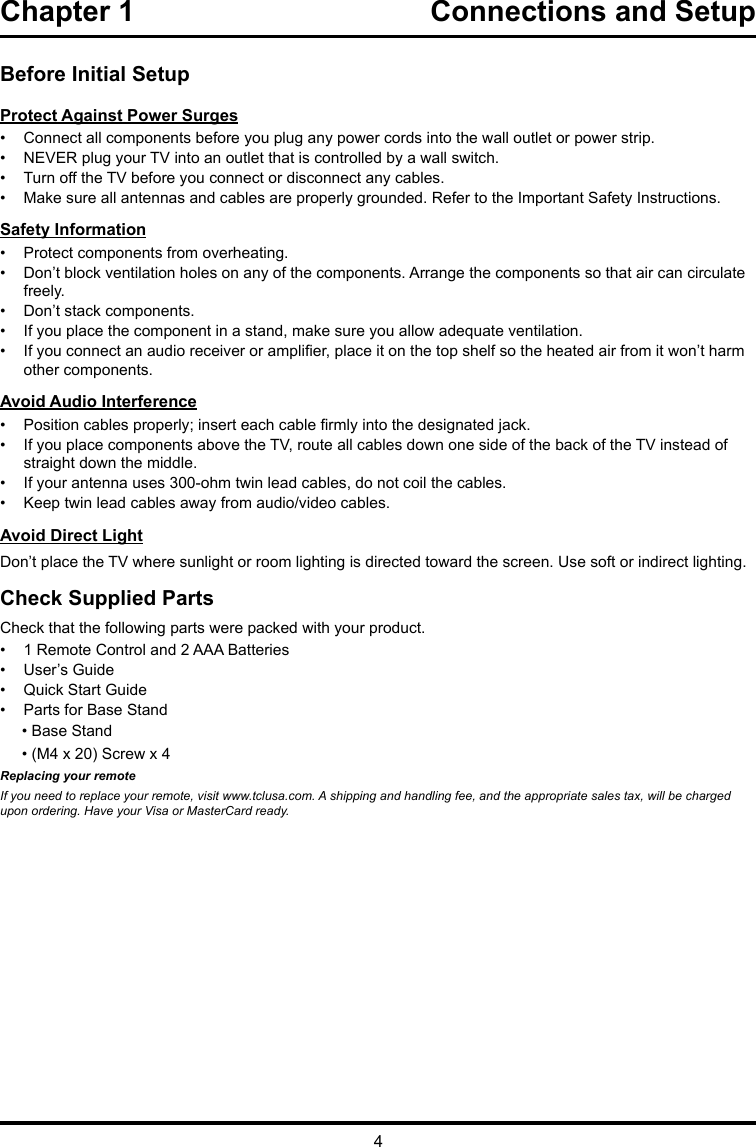 4Chapter 1  Connections and Setup Before Initial SetupProtect Against Power Surges•  Connect all components before you plug any power cords into the wall outlet or power strip.•  NEVER plug your TV into an outlet that is controlled by a wall switch.•  Turn off the TV before you connect or disconnect any cables.•  Make sure all antennas and cables are properly grounded. Refer to the Important Safety Instructions.Safety Information•  Protect components from overheating.•  Don’t block ventilation holes on any of the components. Arrange the components so that air can circulate freely.•  Don’t stack components.•  If you place the component in a stand, make sure you allow adequate ventilation.•  If you connect an audio receiver or amplier, place it on the top shelf so the heated air from it won’t harm other components.Avoid Audio Interference•  Position cables properly; insert each cable rmly into the designated jack.•  If you place components above the TV, route all cables down one side of the back of the TV instead of straight down the middle.•  If your antenna uses 300-ohm twin lead cables, do not coil the cables. •  Keep twin lead cables away from audio/video cables.Avoid Direct LightDon’t place the TV where sunlight or room lighting is directed toward the screen. Use soft or indirect lighting.Check Supplied PartsCheck that the following parts were packed with your product.•  1 Remote Control and 2 AAA Batteries•  User’s Guide•  Quick Start Guide•  Parts for Base Stand     • Base Stand     • (M4 x 20) Screw x 4Replacing your remoteIf you need to replace your remote, visit www.tclusa.com. A shipping and handling fee, and the appropriate sales tax, will be charged upon ordering. Have your Visa or MasterCard ready.