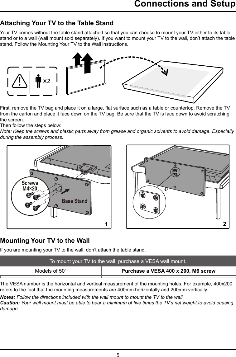 5Connections and SetupAttaching Your TV to the Table StandYour TV comes without the table stand attached so that you can choose to mount your TV either to its table stand or to a wall (wall mount sold separately). If you want to mount your TV to the wall, don’t attach the table stand. Follow the Mounting Your TV to the Wall instructions.First, remove the TV bag and place it on a large, at surface such as a table or countertop. Remove the TV from the carton and place it face down on the TV bag. Be sure that the TV is face down to avoid scratching the screen.Then follow the steps below:Note: Keep the screws and plastic parts away from grease and organic solvents to avoid damage. Especially during the assembly process. Mounting Your TV to the WallIf you are mounting your TV to the wall, don’t attach the table stand. To mount your TV to the wall, purchase a VESA wall mount.Models of 50”  Purchase a VESA 400 x 200, M6 screwThe VESA number is the horizontal and vertical measurement of the mounting holes. For example, 400x200 refers to the fact that the mounting measurements are 400mm horizontally and 200mm vertically.Notes: Follow the directions included with the wall mount to mount the TV to the wall.Caution: Your wall mount must be able to bear a minimum of ve times the TV’s net weight to avoid causing damage.ScrewsM4×20Base Stand