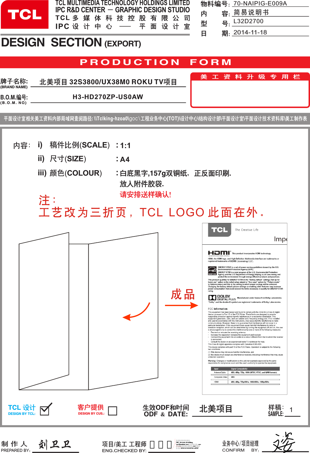 A4内容： i)ii)iii)稿件比例(SCALE)  尺寸(SIZE)             颜色(COLOUR)       :::刘卫卫11:1P R O D U C T I O N   F O R MB.O.M.编号:DESIGN  SECTION (EXPORT)生效ODF和时间ODF ＆ DATE:制 作 人PREPARED BY：项目/美工 工程师ENG.CHECKED BY:TCL 设计DESIGN BY TCL:客户提供DESIGN BY CUS.:样稿：SAMPLE:美工资料升级专用栏平面设计室相关美工资料内部局域网查阅路径: \\Tclking-hzoa0\goc\工程业务中心(TOT)\设计中心\结构设计部\平面设计室\平面设计技术资料库\美工制作表牌子名称:(BRAND NAME)( B . O . M .  NO )70-NAIPIG-E009A简易说明书物料编号：内        容：型        号：日        期：白底黑字,157g双铜纸，正反面印刷.放入附件胶袋.请安排送样确认！TCL MULTIMEDIA TECHNOLOGY HOLDINGS LIMITEDIPC R&amp;D CENTER      GRAPHIC DESIGN STUDIOIPC 北美项目2014-11-18L32D2700北美项目 32S3800/UX38M0 ROKU TV项目H3-HD270ZP-US0AWTCL  LOGO 贺晓朋数字签名者：贺晓朋 DN：dc=com, dc=tclking, ou=Shenzhen, ou=全球研发本部, ou=设计1所（海外硬件所）, cn=贺晓朋 日期：2014.12.18 23:47:29 +08&apos;00&apos;