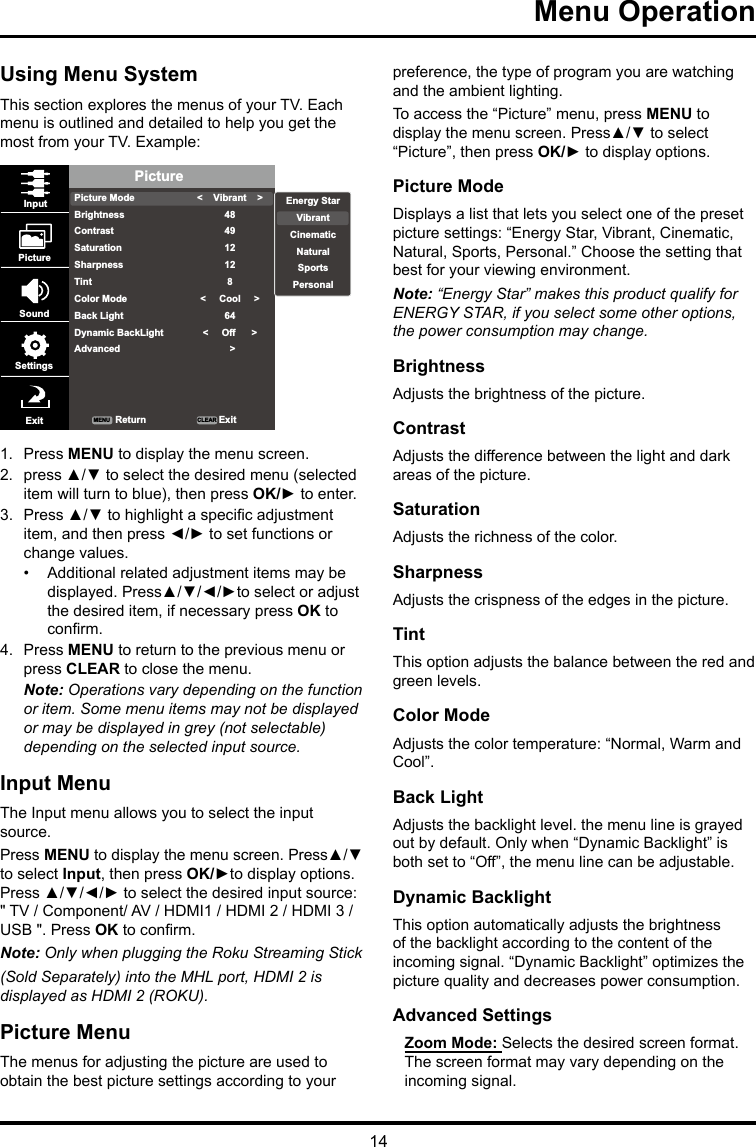 14Menu Operation Using Menu SystemThis section explores the menus of your TV. Each menu is outlined and detailed to help you get the most from your TV. Example: PicturePicture ModeBrightnessContrastSaturationSharpnessTintColor ModeBack LightDynamic BackLightAdvanced&lt;    Vibrant    &gt;484912128&lt;     Cool     &gt;64&lt;     Off      &gt;  &gt;InputPictureSoundSettingsExit ReturnMENU CLEAR ExitEnergy StarVibrantCinematicNaturalSportsPersonal1.  Press MENU to display the menu screen. 2.  press ▲/▼ to select the desired menu (selected item will turn to blue), then press OK/► to enter.3.  Press ▲/▼ to highlight a specic adjustment item, and then press ◄/► to set functions or change values.•  Additional related adjustment items may be displayed. Press▲/▼/◄/►to select or adjust the desired item, if necessary press OK to conrm.4.  Press MENU to return to the previous menu or press CLEAR to close the menu. Note: Operations vary depending on the function or item. Some menu items may not be displayed or may be displayed in grey (not selectable) depending on the selected input source.Input MenuThe Input menu allows you to select the input source.Press MENU to display the menu screen. Press▲/▼ to select Input, then press OK/►to display options. Press ▲/▼/◄/► to select the desired input source: &quot; TV / Component/ AV / HDMI1 / HDMI 2 / HDMI 3 / USB &quot;. Press OK to conrm.Note: Only when plugging the Roku Streaming Stick (Sold Separately) into the MHL port, HDMI 2 is displayed as HDMI 2 (ROKU).Picture MenuThe menus for adjusting the picture are used to obtain the best picture settings according to your preference, the type of program you are watching and the ambient lighting.To access the “Picture” menu, press MENU to display the menu screen. Press▲/▼ to select “Picture”, then press OK/► to display options.Picture ModeDisplays a list that lets you select one of the preset picture settings: “Energy Star, Vibrant, Cinematic, Natural, Sports, Personal.” Choose the setting that best for your viewing environment.Note: “Energy Star” makes this product qualify for ENERGY STAR, if you select some other options, the power consumption may change.BrightnessAdjusts the brightness of the picture. ContrastAdjusts the difference between the light and dark areas of the picture.SaturationAdjusts the richness of the color. SharpnessAdjusts the crispness of the edges in the picture.TintThis option adjusts the balance between the red and green levels.Color ModeAdjusts the color temperature: “Normal, Warm and Cool”.Back LightAdjusts the backlight level. the menu line is grayed out by default. Only when “Dynamic Backlight” is both set to “Off”, the menu line can be adjustable.Dynamic BacklightThis option automatically adjusts the brightness of the backlight according to the content of the incoming signal. “Dynamic Backlight” optimizes the picture quality and decreases power consumption.Advanced SettingsZoom Mode: Selects the desired screen format. The screen format may vary depending on the incoming signal.