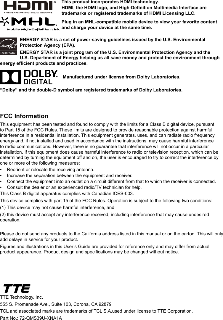 ENERGY STAR is a set of power-saving guidelines issued by the U.S. Environmental Protection Agency (EPA).ENERGY STAR is a joint program of the U.S. Environmental Protection Agency and the U.S. Department of Energy helping us all save money and protect the environment through energy efcient products and practices.    Manufactured under license from Dolby Laboratories.“Dolby” and the double-D symbol are registered trademarks of Dolby Laboratories.FCC InformationThis equipment has been tested and found to comply with the limits for a Class B digital device, pursuant to Part 15 of the FCC Rules. These limits are designed to provide reasonable protection against harmful interference in a residential installation. This equipment generates, uses, and can radiate radio frequency energy and, if not installed and used in accordance with the instructions, may cause harmful interference to radio communications. However, there is no guarantee that interference will not occur in a particular installation. If this equipment does cause harmful interference to radio or television reception, which can be determined by turning the equipment off and on, the user is encouraged to try to correct the interference by one or more of the following measures:•  Reorient or relocate the receiving antenna.•  Increase the separation between the equipment and receiver.•  Connect the equipment into an outlet on a circuit different from that to which the receiver is connected.•  Consult the dealer or an experienced radio/TV technician for help.This Class B digital apparatus complies with Canadian ICES-003.This device complies with part 15 of the FCC Rules. Operation is subject to the following two conditions: (1) This device may not cause harmful interference, and (2) this device must accept any interference received, including interference that may cause undesired operation.Please do not send any products to the California address listed in this manual or on the carton. This will only add delays in service for your product.Figures and illustrations in this User’s Guide are provided for reference only and may differ from actual product appearance. Product design and specications may be changed without notice.TTE Technology, Inc.555 S. Promenade Ave., Suite 103, Corona, CA 92879 TCL and associated marks are trademarks of TCL S.A.used under license to TTE Corporation.Part No.: 72-QMS39U-XNA1AThis product incorporates HDMI technology.HDMI, the HDMI logo, and High-Denition Multimedia Interface are trademarks or registered trademarks of HDMI Licensing LLC.Plug in an MHL-compatible mobile device to view your favorite content and charge your device at the same time.