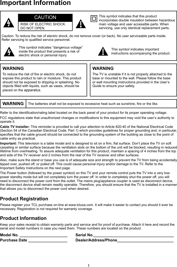 1Refer to the identication/rating label located on the back panel of your product for its proper operating voltage.FCC regulations state that unauthorized changes or modications to this equipment may void the user’s authority to operate it.Cable TV Installer: This reminder is provided to call your attention to Article 820-40 of the National Electrical Code (Section 54 of the Canadian Electrical Code, Part 1) which provides guidelines for proper grounding and, in particular, species that the cable ground should be connected to the grounding system of the building as close to the point of cable entry as practical.Important: This television is a table model and is designed to sit on a rm, at surface. Don’t place the TV on soft carpeting or similar surface because the ventilation slots on the bottom of the unit will be blocked, resulting in reduced lifetime from overheating. To assure adequate ventilation for this product, maintain a spacing of 4 inches from the top and side of the TV receiver and 2 inches from the rear of the TV receiver and other surfaces.Also, make sure the stand or base you use is of adequate size and strength to prevent the TV from being accidentally tipped over, pushed off, or pulled off. This could cause personal injury and/or damage to the TV. Refer to the Important Safety Instructions on the next page.The Power button (followed by the power symbol) on this TV and your remote control puts the TV into a very low-power standby mode but will not completely turn the power off. In order to completely shut the power off, you will need to disconnect the power cord from the outlet. The mains plug/appliance coupler is used as disconnect device, the disconnect device shall remain readily operable. Therefore, you should ensure that the TV is installed in a manner that allows you to disconnect the power cord when desired.Product RegistrationPlease register your TCL purchase on-line at www.tclusa.com. It will make it easier to contact you should it ever be necessary. Registration is not required for warranty coverage.Product InformationKeep your sales receipt to obtain warranty parts and service and for proof of purchase. Attach it here and record the serial and model numbers in case you need them. These numbers are located on the product.Model No. ______________________ Serial No._____________________________________Purchase Date __________________ Dealer/Address/Phone__________________________Caution: To reduce the risk of electric shock, do not remove cover (or back). No user serviceable parts inside. Refer servicing to qualied service personnel.This symbol indicates “dangerous voltage” inside the product that presents a risk of electric shock or personal injury.This symbol indicates important instructions accompanying the product.This symbol indicates that this product incorporates double insulation between hazardous main voltage and user accessible parts. When servicing, use only identical replacement parts.CAUTIONRISK OF ELECTRIC SHOCK.DO NOT OPEN.Important InformationWARNING The batteries shall not be exposed to excessive heat such as sunshine, re or the like.WARNINGTo reduce the risk of re or electric shock, do not expose this product to rain or moisture. This product should not be exposed to dripping or splashing. No objects lled with liquids, such as vases, should be placed on the apparatus.WARNINGThe TV is unstable if it is not properly attached to the base or mounted to the wall. Please follow the base or wall mounting instructions provided in the User’s Guide to ensure your safety.