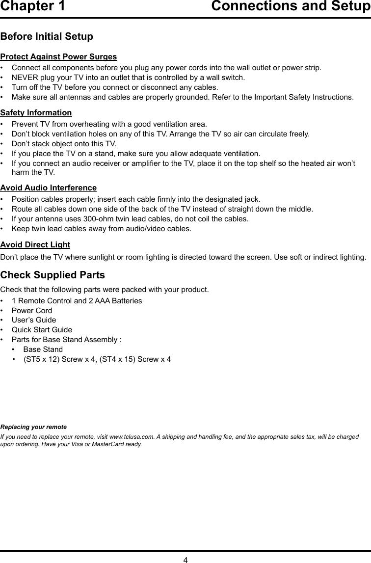 4Chapter 1  Connections and Setup Before Initial SetupProtect Against Power Surges•  Connect all components before you plug any power cords into the wall outlet or power strip.•  NEVER plug your TV into an outlet that is controlled by a wall switch.•  Turn off the TV before you connect or disconnect any cables.•  Make sure all antennas and cables are properly grounded. Refer to the Important Safety Instructions.Safety Information•  Prevent TV from overheating with a good ventilation area.•  Don’t block ventilation holes on any of this TV. Arrange the TV so air can circulate freely.•  Don’t stack object onto this TV.•  If you place the TV on a stand, make sure you allow adequate ventilation.•  If you connect an audio receiver or amplier to the TV, place it on the top shelf so the heated air won’t harm the TV.Avoid Audio Interference•  Position cables properly; insert each cable rmly into the designated jack.•  Route all cables down one side of the back of the TV instead of straight down the middle.•  If your antenna uses 300-ohm twin lead cables, do not coil the cables. •  Keep twin lead cables away from audio/video cables.Avoid Direct LightDon’t place the TV where sunlight or room lighting is directed toward the screen. Use soft or indirect lighting.Check Supplied PartsCheck that the following parts were packed with your product.•  1 Remote Control and 2 AAA Batteries•  Power Cord•  User’s Guide•  Quick Start Guide•  Parts for Base Stand Assembly :•  Base Stand•  (ST5 x 12) Screw x 4, (ST4 x 15) Screw x 4 Replacing your remoteIf you need to replace your remote, visit www.tclusa.com. A shipping and handling fee, and the appropriate sales tax, will be charged upon ordering. Have your Visa or MasterCard ready.