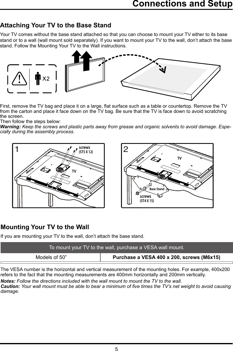 5Connections and SetupAttaching Your TV to the Base StandYour TV comes without the base stand attached so that you can choose to mount your TV either to its base stand or to a wall (wall mount sold separately). If you want to mount your TV to the wall, don’t attach the base stand. Follow the Mounting Your TV to the Wall instructions.First, remove the TV bag and place it on a large, at surface such as a table or countertop. Remove the TV from the carton and place it face down on the TV bag. Be sure that the TV is face down to avoid scratching the screen.Then follow the steps below:Warning: Keep the screws and plastic parts away from grease and organic solvents to avoid damage. Espe-cially during the assembly process.Mounting Your TV to the WallIf you are mounting your TV to the wall, don’t attach the base stand. To mount your TV to the wall, purchase a VESA wall mount. Models of 50” Purchase a VESA 400 x 200, screws (M6x15)The VESA number is the horizontal and vertical measurement of the mounting holes. For example, 400x200 refers to the fact that the mounting measurements are 400mm horizontally and 200mm vertically.Notes: Follow the directions included with the wall mount to mount the TV to the wall.Caution: Your wall mount must be able to bear a minimum of ve times the TV’s net weight to avoid causing damage.1screws(ST5 X 12)TV2screws(ST4 X 15)TVBase Stand