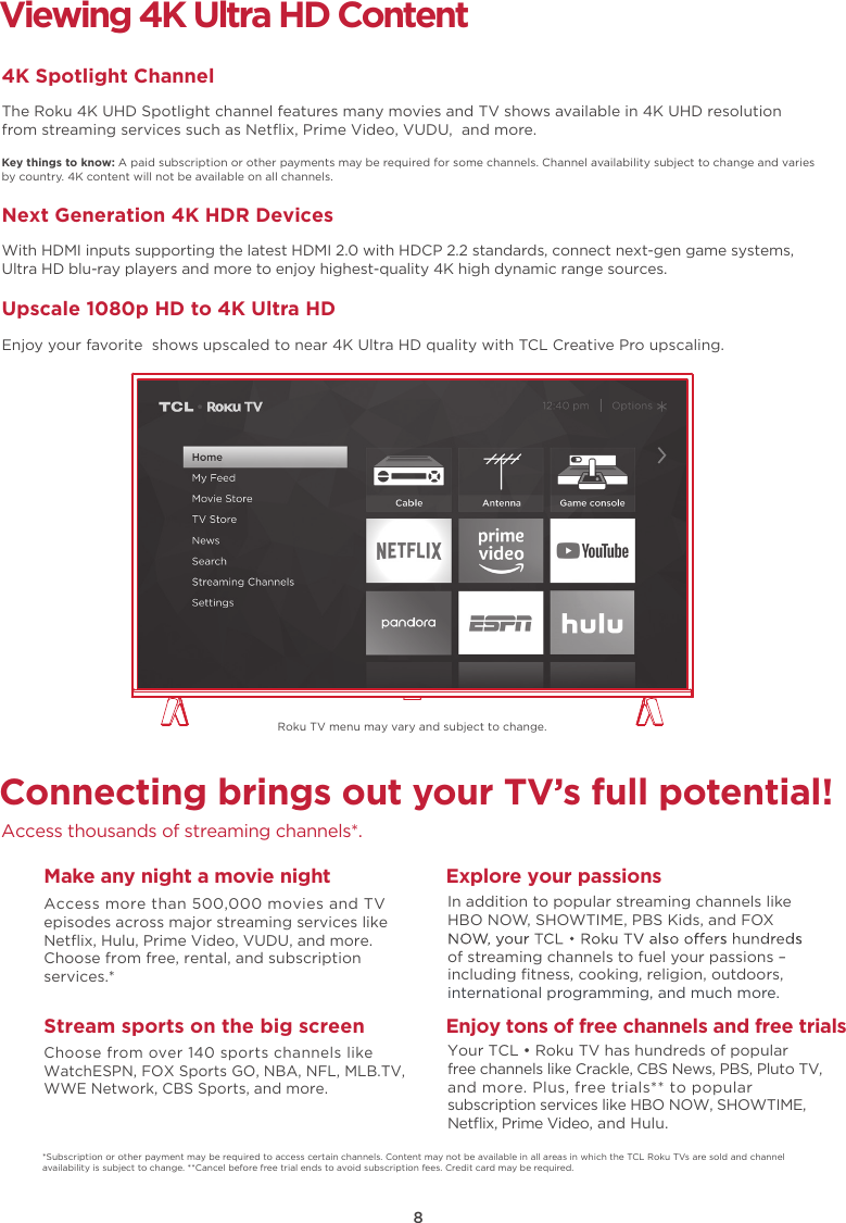 8Connecting brings out your TV’s full potential!Access thousands of streaming channels*.Make any night a movie nightAccess more than 500,000 movies and TV episodes across major streaming services like Netﬂix, Hulu, Prime Video, VUDU, and more. Choose from free, rental, and subscription services.*Stream sports on the big screenChoose from over 140 sports channels like WatchESPN, FOX Sports GO, NBA, NFL, MLB.TV, WWE Network, CBS Sports, and more.Explore your passionsIn addition to popular streaming channels like HBO NOW, SHOWTIME, PBS Kids, and FOX of streaming channels to fuel your passions – including ﬁtness, cooking, religion, outdoors,international programming, and much more.Viewing 4K Ultra HD Content4K Spotlight ChannelThe Roku 4K UHD Spotlight channel features many movies and TV shows available in 4K UHD resolution from streaming services such as Netﬂix, Prime Video, VUDU,  and more.Key things to know: A paid subscription or other payments may be required for some channels. Channel availability subject to change and varies by country. 4K content will not be available on all channels.Next Generation 4K HDR DevicesWith HDMI inputs supporting the latest HDMI 2.0 with HDCP 2.2 standards, connect next-gen game systems, Ultra HD blu-ray players and more to enjoy highest-quality 4K high dynamic range sources.Upscale 1080p HD to 4K Ultra HDEnjoy your favorite  shows upscaled to near 4K Ultra HD quality with TCL Creative Pro upscaling.*Subscription or other payment may be required to access certain channels. Content may not be available in all areas in which the TCL Roku TVs are sold and channel availability is subject to change. **Cancel before free trial ends to avoid subscription fees. Credit card may be required.Enjoy tons of free channels and free trialsYour TCL • Roku TV has hundreds of popular free channels like Crackle, CBS News, PBS, Pluto TV, and more. Plus, free trials** to popular subscription services like HBO NOW, SHOWTIME, Netﬂix, Prime Video, and Hulu.Roku TV menu may vary and subject to change.
