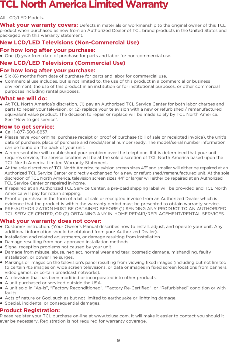 9TCL North America Limited WarrantyAll LCD/LED Models.What your warranty covers: Defects in materials or workmanship to the original owner of this TCL product when purchased as new from an Authorized Dealer of TCL brand products in the United States and packaged with this warranty statement.New LCD/LED Televisions (Non-Commercial Use) For how long after your purchase:    One (1) year from date of purchase for parts and labor for non-commercial use.New LCD/LED Televisions (Commercial Use)For how long after your purchase:    Six (6) months from date of purchase for parts and labor for commercial use.    Commercial use includes, but is not limited to, the use of this product in a commercial or business     environment, the use of this product in an institution or for institutional purposes, or other commercial     purposes including rental purposes.What we will do:    At TCL North America’s discretion, (1) pay an Authorized TCL Service Center for both labor charges and    parts to repair your television, or (2) replace your television with a new or refurbished / remanufactured    equivalent value product. The decision to repair or replace will be made solely by TCL North America.     See “How to get service”.How to get service:    Call 1-877-300-8837.    Please have your original purchase receipt or proof of purchase (bill of sale or receipted invoice), the unit’s     date of purchase, place of purchase and model/serial number ready. The model/serial number information     can be found on the back of your unit.    A representative will troubleshoot your problem over the telephone. If it is determined that your unit     requires service, the service location will be at the sole discretion of TCL North America based upon the    TCL North America Limited Warranty Statement.     At the sole discretion of TCL North America, television screen sizes 43” and smaller will either be repaired at an    Authorized TCL Service Center or directly exchanged for a new or refurbished/remanufactured unit. At the sole    discretion of TCL North America, television screen sizes 44” or larger will either be repaired at an Authorized    TCL Service Center or repaired in-home.    If repaired at an Authorized TCL Service Center, a pre-paid shipping label will be provided and TCL North    America will pay for return shipping.    Proof of purchase in the form of a bill of sale or receipted invoice from an Authorized Dealer which is     evidence that the product is within the warranty period must be presented to obtain warranty service.    PRE-AUTHORIZATION MUST BE OBTAINED BEFORE (1) SENDING ANY PRODUCT TO AN AUTHORIZED     TCL SERVICE CENTER, OR (2) OBTAINING ANY IN-HOME REPAIR/REPLACEMENT/RENTAL SERVICES.What your warranty does not cover:    Customer instruction. (Your Owner’s Manual describes how to install, adjust, and operate your unit. Any     additional information should be obtained from your Authorized Dealer).    Installation and related adjustments, or damage resulting from installation.    Damage resulting from non-approved installation methods.    Signal reception problems not caused by your unit.    Damage from misuse, abuse, neglect, normal wear and tear, cosmetic damage, mishandling, faulty     installation, or power line surges.    Markings or images on the television’s panel resulting from viewing ﬁxed images (including but not limited     to certain 4:3 images on wide screen televisions, or data or images in ﬁxed screen locations from banners,     video games, or certain broadcast networks).    A television that has been modiﬁed or incorporated into other products.    A unit purchased or serviced outside the USA.    A unit sold in “As-Is”, “Factory Reconditioned”, “Factory Re-Certiﬁed”, or “Refurbished” condition or with     faults.      Acts of nature or God, such as but not limited to earthquake or lightning damage.    Special, incidental or consequential damages.Product Registration:Please register your TCL purchase on-line at www.tclusa.com. It will make it easier to contact you should it ever be necessary. Registration is not required for warranty coverage. 