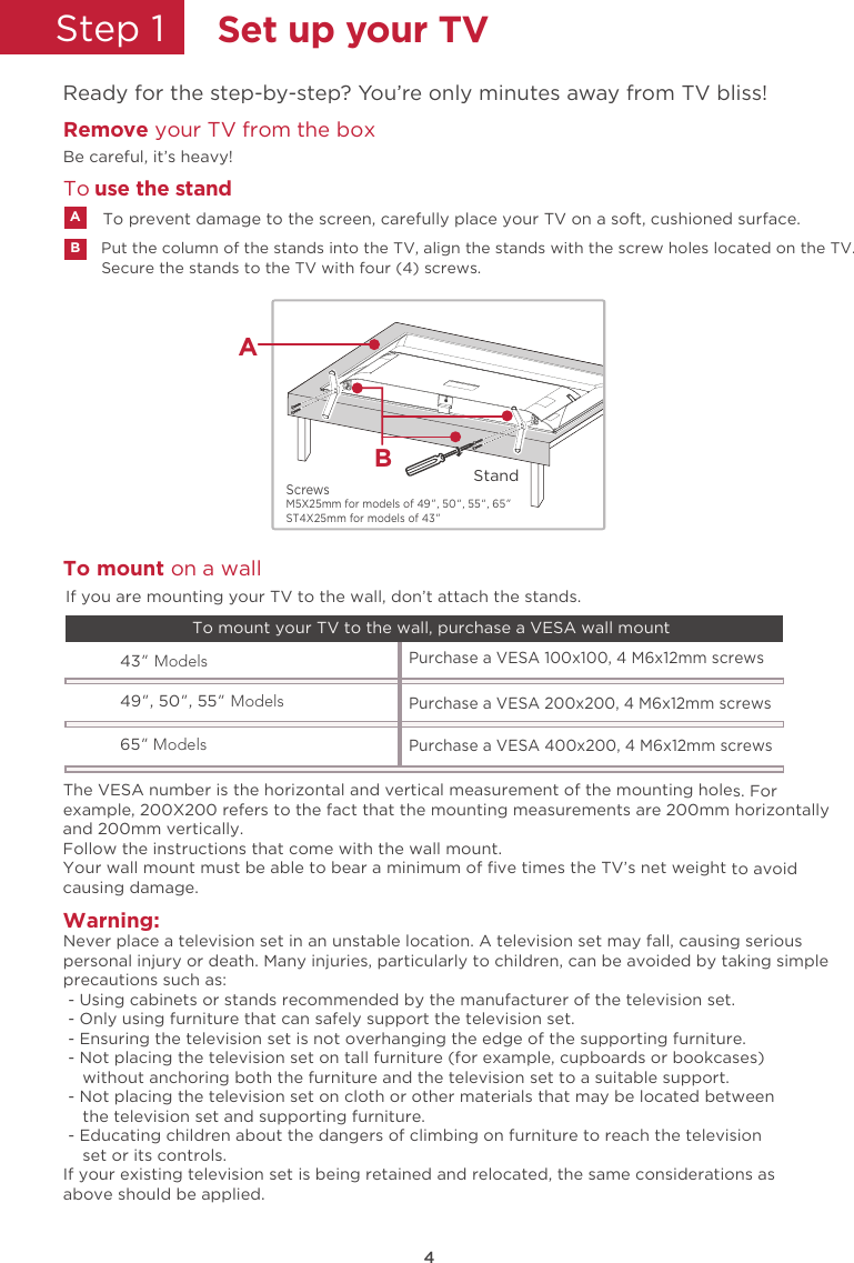 4Step 1  Set up your TVReady for the step-by-step? You’re only minutes away from TV bliss!Remove your TV from the box Be careful, it’s heavy!M5X25mm for models of 49”, 50“, 55“, 65” ST4X25mm for models of 43” ScrewsWarning:Never place a television set in an unstable location. A television set may fall, causing seriouspersonal injury or death. Many injuries, particularly to children, can be avoided by taking simpleprecautions such as: - Using cabinets or stands recommended by the manufacturer of the television set. - Only using furniture that can safely support the television set. - Ensuring the television set is not overhanging the edge of the supporting furniture. - Not placing the television set on tall furniture (for example, cupboards or bookcases)    without anchoring both the furniture and the television set to a suitable support. - Not placing the television set on cloth or other materials that may be located between    the television set and supporting furniture. - Educating children about the dangers of climbing on furniture to reach the television    set or its controls.If your existing television set is being retained and relocated, the same considerations asabove should be applied.The VESA number is the horizontal and vertical measurement of the mounting holes. Forexample, 200X200 refers to the fact that the mounting measurements are 200mm horizontallyand 200mm vertically.Follow the instructions that come with the wall mount.Your wall mount must be able to bear a minimum of ﬁve times the TV’s net weight to avoidcausing damage.43” Models49”, 50”, 55” ModelsPurchase a VESA 100x100, 4 M6x12mm screws Purchase a VESA 200x200, 4 M6x12mm screws 65” ModelsPurchase a VESA 400x200, 4 M6x12mm screws To mount your TV to the wall, purchase a VESA wall mountTo mount on a wallIf you are mounting your TV to the wall, don’t attach the stands.Secure the stands to the TV with four (4) screws.Put the column of the stands into the TV, align the stands with the screw holes located on the TV.To prevent damage to the screen, carefully place your TV on a soft, cushioned surface.ABTo  use the standStandBA