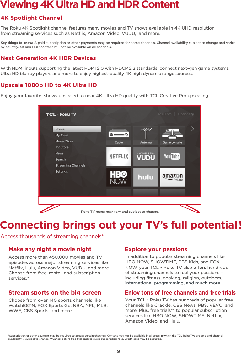 9Viewing 4K Ultra HD and HDR Content4K Spotlight ChannelThe Roku 4K Spotlight channel features many movies and TV shows available in 4K UHD resolution from streaming services such as Netﬂix, Amazon Video, VUDU,  and more.Key things to know: A paid subscription or other payments may be required for some channels. Channel availability subject to change and varies by country. 4K and HDR content will not be available on all channels.Next Generation 4K HDR DevicesWith HDMI inputs supporting the latest HDMI 2.0 with HDCP 2.2 standards, connect next-gen game systems, Ultra HD blu-ray players and more to enjoy highest-quality 4K high dynamic range sources.Upscale 1080p HD to 4K Ultra HDEnjoy your favorite  shows upscaled to near 4K Ultra HD quality with TCL Creative Pro upscaling.Connecting brings out your TV’s full potential!Access thousands of streaming channels*.Roku TV menu may vary and subject to change.Make any night a movie nightAccess more than 450,000 movies and TVepisodes across major streaming services like Netﬂix, Hulu, Amazon Video, VUDU, and more. Choose from free, rental, and subscription services.*Stream sports on the big screenChoose from over 140 sports channels like WatchESPN, FOX Sports Go, NBA, NFL, MLB, WWE, CBS Sports, and more.Explore your passionsIn addition to popular streaming channels like HBO NOW, SHOWTIME, PBS Kids, and FOX of streaming channels to fuel your passions – including ﬁtness, cooking, religion, outdoors,international programming, and much more.*Subscription or other payment may be required to access certain channels. Content may not be available in all areas in which the TCL Roku TVs are sold and channel availability is subject to change. **Cancel before free trial ends to avoid subscription fees. Credit card may be required.Enjoy tons of free channels and free trialsYour TCL   Roku TV has hundreds of popular free channels like Crackle, CBS News, PBS, VEVO, and more. Plus, free trials** to popular subscription services like HBO NOW, SHOWTIME, Netﬂix, Amazon Video, and Hulu.