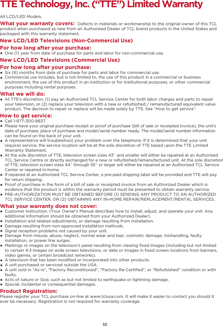 10TTE Technology, Inc. (“TTE”) Limited WarrantyAll LCD/LED Models.What your warranty covers:  Defects in materials or workmanship to the original owner of this TCL product when purchased as new from an Authorized Dealer of TCL brand products in the United States and packaged with this warranty statement.New LCD/LED Televisions (Non-Commercial Use) For how long after your purchase:    One (1) year from date of purchase for parts and labor for non-commercial use.New LCD/LED Televisions (Commercial Use)For how long after your purchase:    Six (6) months from date of purchase for parts and labor for commercial use.    Commercial use includes, but is not limited to, the use of this product in a commercial or business     environment, the use of this product in an institution or for institutional purposes, or other commercial     purposes including rental purposes.What we will do:    At TTE’s discretion, (1) pay an Authorized TCL Service Center for both labor charges and parts to repair     your television, or (2) replace your television with a new or refurbished / remanufactured equivalent value     product. The decision to repair or replace will be made solely by TTE. See “How to get service”.How to get service:    Call 1-877-300-8837.    Please have your original purchase receipt or proof of purchase (bill of sale or receipted invoice), the unit’s     date of purchase, place of purchase and model/serial number ready. The model/serial number information     can be found on the back of your unit.    A representative will troubleshoot your problem over the telephone. If it is determined that your unit     requires service, the service location will be at the sole discretion of TTE based upon the TTE Limited     Warranty Statement.     At the sole discretion of TTE, television screen sizes 43” and smaller will either be repaired at an Authorized TCL Service Centre or directly exchanged for a new or refurbished/remanufactured unit. At the sole discretion of TTE, television screen sizes 44” through 55” or larger will either be repaired at an Authorized TCL Service Center or repaired in-home.If repaired at an Authorized TCL Service Center, a pre-paid shipping label will be provided and TTE will pay for return shipping.    Proof of purchase in the form of a bill of sale or receipted invoice from an Authorized Dealer which is     evidence that the product is within the warranty period must be presented to obtain warranty service.    PRE-AUTHORIZATION MUST BE OBTAINED BEFORE (1) SENDING ANY PRODUCT TO AN AUTHORIZED     TCL SERVICE CENTER, OR (2) OBTAINING ANY IN-HOME REPAIR/REPLACEMENT/RENTAL SERVICES.What your warranty does not cover:    Customer instruction. (Your Owner’s Manual describes how to install, adjust, and operate your unit. Any     additional information should be obtained from your Authorized Dealer).    Installation and related adjustments, or damage resulting from installation.    Damage resulting from non-approved installation methods.    Signal reception problems not caused by your unit.    Damage from misuse, abuse, neglect, normal wear and tear, cosmetic damage, mishandling, faulty     installation, or power line surges.    Markings or images on the television’s panel resulting from viewing ﬁxed images (including but not limited     to certain 4:3 images on wide screen televisions, or data or images in ﬁxed screen locations from banners,     video games, or certain broadcast networks).    A television that has been modiﬁed or incorporated into other products.    A unit purchased or serviced outside the USA.    A unit sold in “As-Is”, “Factory Reconditioned”, “Factory Re-Certiﬁed”, or “Refurbished” condition or with     faults.      Acts of nature or God, such as but not limited to earthquake or lightning damage.    Special, incidental or consequential damages.Product Registration:Please register your TCL purchase on-line at www.tclusa.com. It will make it easier to contact you should it ever be necessary. Registration is not required for warranty coverage. 