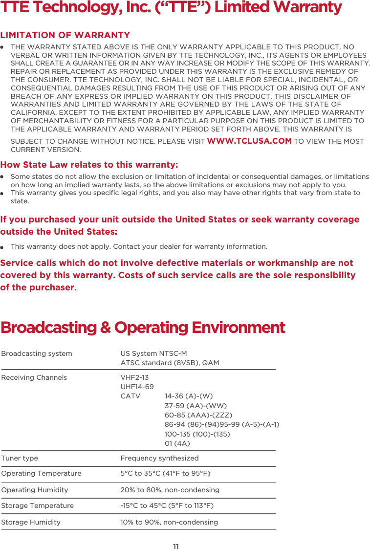 11TTE Technology, Inc. (“TTE”) Limited WarrantyTHE WARRANTY STATED ABOVE IS THE ONLY WARRANTY APPLICABLE TO THIS PRODUCT. NO VERBAL OR WRITTEN INFORMATION GIVEN BY TTE TECHNOLOGY, INC., ITS AGENTS OR EMPLOYEES SHALL CREATE A GUARANTEE OR IN ANY WAY INCREASE OR MODIFY THE SCOPE OF THIS WARRANTY. REPAIR OR REPLACEMENT AS PROVIDED UNDER THIS WARRANTY IS THE EXCLUSIVE REMEDY OF THE CONSUMER. TTE TECHNOLOGY, INC. SHALL NOT BE LIABLE FOR SPECIAL, INCIDENTAL, OR CONSEQUENTIAL DAMAGES RESULTING FROM THE USE OF THIS PRODUCT OR ARISING OUT OF ANY BREACH OF ANY EXPRESS OR IMPLIED WARRANTY ON THIS PRODUCT. THIS DISCLAIMER OF WARRANTIES AND LIMITED WARRANTY ARE GOVERNED BY THE LAWS OF THE STATE OF CALIFORNIA. EXCEPT TO THE EXTENT PROHIBITED BY APPLICABLE LAW, ANY IMPLIED WARRANTY OF MERCHANTABILITY OR FITNESS FOR A PARTICULAR PURPOSE ON THIS PRODUCT IS LIMITED TO THE APPLICABLE WARRANTY AND WARRANTY PERIOD SET FORTH ABOVE. THIS WARRANTY IS SUBJECT TO CHANGE WITHOUT NOTICE. PLEASE VISIT WWW.TCLUSA.COM TO VIEW THE MOST CURRENT VERSION.LIMITATION OF WARRANTYHow State Law relates to this warranty:Broadcasting &amp; Operating EnvironmentBroadcasting system  US System NTSC-MATSC standard (8VSB), QAMReceiving Channels VHF2-13UHF14-69CATV            14-36 (A)-(W)37-59 (AA)-(WW)60-85 (AAA)-(ZZZ)86-94 (86)-(94)95-99 (A-5)-(A-1)100-135 (100)-(135)01 (4A)Tuner type  Frequency synthesizedOperating Temperature5°C to 35°C (41°F to 95°F)Operating Humidity20% to 80%, non-condensingStorage Temperature -15°C to 45°C (5°F to 113°F)Storage Humidity10% to 90%, non-condensingSome states do not allow the exclusion or limitation of incidental or consequential damages, or limitations on how long an implied warranty lasts, so the above limitations or exclusions may not apply to you.This warranty gives you speciﬁc legal rights, and you also may have other rights that vary from state to state.If you purchased your unit outside the United States or seek warranty coverage outside the United States:This warranty does not apply. Contact your dealer for warranty information.Service calls which do not involve defective materials or workmanship are not covered by this warranty. Costs of such service calls are the sole responsibility of the purchaser.