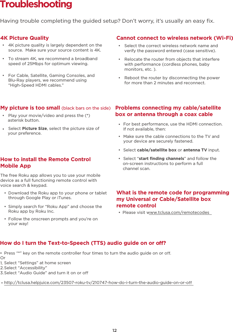 How do I turn the Text-to-Speech (TTS) audio guide on or o ?•  Press “*” key on the remote controller four times to turn the audio guide on or o .Select “Settings” at home screenSelect “Accessibility”Select “Audio Guide” and turn it on or ohttp://tclusa.helpjuice.com/23507-roku-tv/210747-how-do-i-turn-the-audio-guide-on-or-oOr1.2.3.*Troubleshooting4K Picture Quality  Having trouble completing the guided setup? Don’t worry, it’s usually an easy ﬁx.   •  4K picture quality is largely dependent on the source.  Make sure your source content is 4K. •  To stream 4K, we recommend a broadband speed of 25Mbps for optimum viewing.  •  For Cable, Satellite, Gaming Consoles, and Blu-Ray players, we recommend using“High-Speed HDMI cables.”Cannot connect to wireless network (Wi-Fi) •  Select the correct wireless network name and verify the password entered (case sensitive). •  Relocate the router from objects that interfere with performance (cordless phones, baby monitors, etc. ). •  Reboot the router by disconnecting the power for more than 2 minutes and reconnect. My picture is too small (black bars on the side) •  Play your movie/video and press the (*) asterisk button. •  Select Picture Size, select the picture size of your preference.Problems connecting my cable/satellite box or antenna through a coax cable •  Make sure the cable connections to the TV and your device are securely fastened. •  Select cable/satellite box or antenna TV input. •  Select “start ﬁnding channels” and follow the on-screen instructions to perform a full channel scan. •  For best performance, use the HDMI connection. If not available, then:What is the remote code for programming my Universal or Cable/Satellite box remote control •  Please visit www.tclusa.com/remotecodesHow to install the Remote Control Mobile App  •  Download the Roku app to your phone or tablet through Google Play or iTunes. •  Simply search for “Roku App” and choose the Roku app by Roku Inc. •  Follow the onscreen prompts and you’re on your way!The free Roku app allows you to use your mobile device as a full functioning remote control with voice search &amp; keypad.12