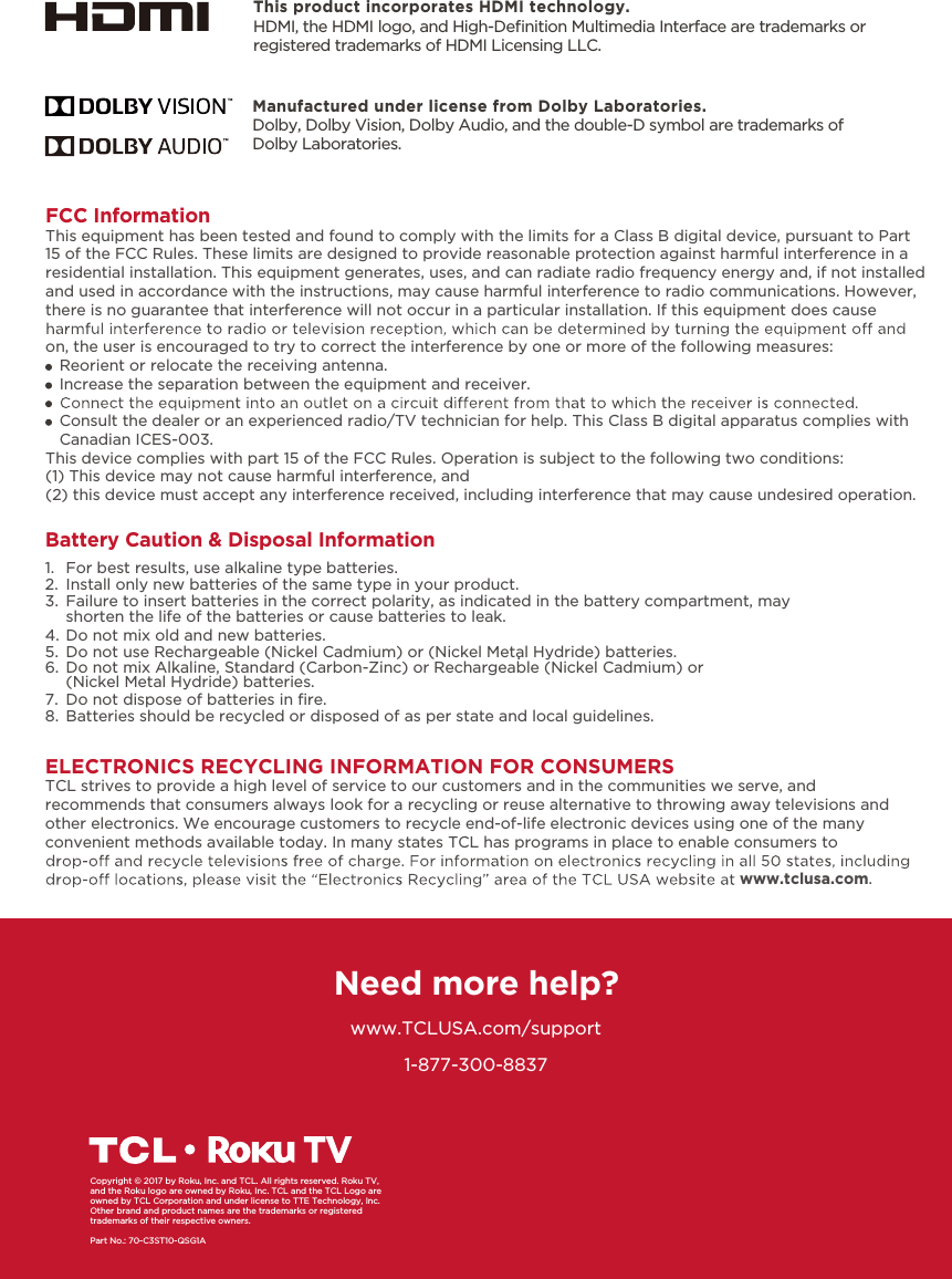 1-877-300-8837ELECTRONICS RECYCLING INFORMATION FOR CONSUMERSTCL strives to provide a high level of service to our customers and in the communities we serve, and recommends that consumers always look for a recycling or reuse alternative to throwing away televisions and other electronics. We encourage customers to recycle end-of-life electronic devices using one of the many convenient methods available today. In many states TCL has programs in place to enable consumers to www.tclusa.com.Need more help?www.TCLUSA.com/supportCopyright © 2017 by Roku, Inc. and TCL. All rights reserved. Roku TV, and the Roku logo are owned by Roku, Inc. TCL and the TCL Logo are owned by TCL Corporation and under license to TTE Technology, Inc.  Other brand and product names are the trademarks or registered trademarks of their respective owners.Part No.: 70-C3ST10-QSG1AThis product incorporates HDMI technology.HDMI, the HDMI logo, and High-Deﬁnition Multimedia Interface are trademarks or registered trademarks of HDMI Licensing LLC.FCC InformationThis equipment has been tested and found to comply with the limits for a Class B digital device, pursuant to Part 15 of the FCC Rules. These limits are designed to provide reasonable protection against harmful interference in a residential installation. This equipment generates, uses, and can radiate radio frequency energy and, if not installed and used in accordance with the instructions, may cause harmful interference to radio communications. However, there is no guarantee that interference will not occur in a particular installation. If this equipment does cause on, the user is encouraged to try to correct the interference by one or more of the following measures:   Reorient or relocate the receiving antenna.   Increase the separation between the equipment and receiver.   Consult the dealer or an experienced radio/TV technician for help. This Class B digital apparatus complies with    Canadian ICES-003.This device complies with part 15 of the FCC Rules. Operation is subject to the following two conditions:(1) This device may not cause harmful interference, and(2) this device must accept any interference received, including interference that may cause undesired operation.Manufactured under license from Dolby Laboratories.Dolby, Dolby Vision, Dolby Audio, and the double-D symbol are trademarks of Dolby Laboratories. Battery Caution &amp; Disposal Information1.  For best results, use alkaline type batteries.2.  Install only new batteries of the same type in your product.3.  Failure to insert batteries in the correct polarity, as indicated in the battery compartment, may    shorten the life of the batteries or cause batteries to leak.4.  Do not mix old and new batteries.5.  Do not use Rechargeable (Nickel Cadmium) or (Nickel Metal Hydride) batteries..6.  Do not mix Alkaline, Standard (Carbon-Zinc) or Rechargeable (Nickel Cadmium) or    (Nickel Metal Hydride) batteries.7. 8.  Batteries should be recycled or disposed of as per state and local guidelines.Do not dispose of batteries in ﬁre.