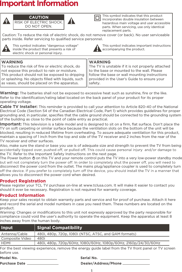 1Caution: To reduce the risk of electric shock, do not remove cover (or back). No user serviceable parts inside. Refer servicing to qualiﬁed service personnel.  This symbol indicates “dangerous voltage” inside the product that presents a risk of electric shock or personal injury. This symbol indicates important instructions accompanying the product.CAUTIONRISK OF ELECTRIC SHOCK.DO NOT OPEN.This symbol indicates that this product incorporates double insulation between hazardous main voltage and user accessible parts. When servicing, use only identical replacement parts. WARNINGTo reduce the risk of ﬁre or electric shock, do not expose this product to rain or moisture. This product should not be exposed to dripping or splashing. No objects ﬁlled with liquids, such as vases, should be placed on the apparatus.WARNINGThe TV is unstable if it is not properly attached to the base or mounted to the wall. Please follow the base or wall mounting instructions provided in the User’s Guide to ensure your safety.Warning: The batteries shall not be exposed to excessive heat such as sunshine, ﬁre or the like.Model No.                                                            Serial No.Purchase Date                                                     Dealer/Address/PhoneImportant InformationRefer to the identiﬁcation/rating label located on the back panel of your product for its proper operating voltage.Cable TV Installer: This reminder is provided to call your attention to Article 820-40 of the National Electrical Code (Section 54 of the Canadian Electrical Code, Part 1) which provides guidelines for proper grounding and, in particular, speciﬁes that the cable ground should be connected to the grounding system of the building as close to the point of cable entry as practical.Important: This television is a table model and is designed to sit on a ﬁrm, ﬂat surface. Don’t place the TV on soft carpeting or similar surface because the ventilation slots on the bottom of the unit will be blocked, resulting in reduced lifetime from overheating. To assure adequate ventilation for this product, maintain a spacing of 1 inch from the top and side of the TV receiver and 2 inches from the rear of the TV receiver and other surfaces. Also, make sure the stand or base you use is of adequate size and strength to prevent the TV from being the TV. Refer to the Important Safety Instructions on the next page.The Power button     on this TV and your remote control puts the TV into a very low-power standby mode disconnect the power cord from the outlet. The mains plug/appliance coupler is used to completely turn allows you to disconnect the power cord when desired. Product Registration Please register your TCL TV purchase on-line at www.tclusa.com. It will make it easier to contact you should it ever be necessary. Registration is not required for warranty coverage.Product Information Keep your sales receipt to obtain warranty parts and service and for proof of purchase. Attach it here and record the serial and model numbers in case you need them. These numbers are located on the product.Warning: Changes or modiﬁcations to this unit not expressly approved by the party responsible for compliance could void the user’s authority to operate the equipment. Keep the apparatus at least 8 inches away from the human body.For the best viewing experience, remove the energy guide label from the TV front panel or TV screen before use.Input Signal Compatibility480i, 480p, 720p/60Hz, 1080i/60Hz, 1080p/60Hz, 2160p/24/30/60Hz480i480i, 480p, 720p, l080i (NTSC, ATSC, and QAM formats)HDMIComposite Video Antenna/Cable