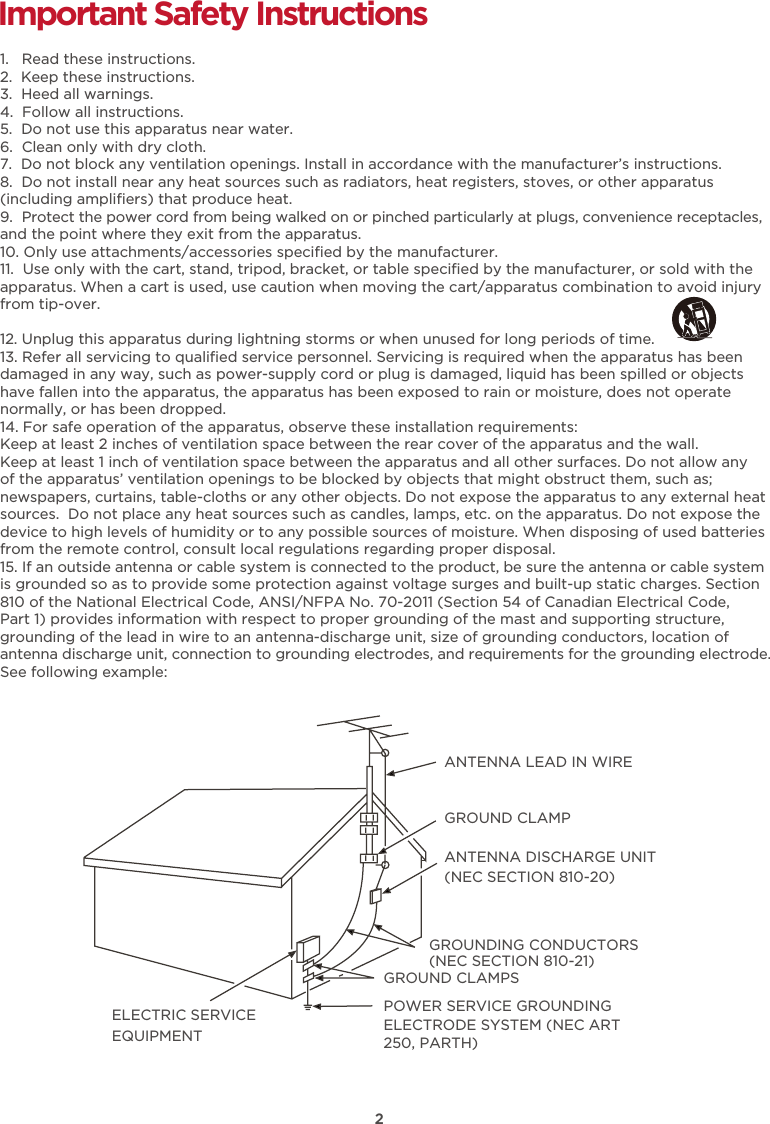 2Important Safety Instructions1.   Read these instructions.2.  Keep these instructions.3.  Heed all warnings.4.  Follow all instructions.5.  Do not use this apparatus near water.6.  Clean only with dry cloth.7.  Do not block any ventilation openings. Install in accordance with the manufacturer’s instructions.8.  Do not install near any heat sources such as radiators, heat registers, stoves, or other apparatus (including ampliﬁers) that produce heat. 9.  Protect the power cord from being walked on or pinched particularly at plugs, convenience receptacles, and the point where they exit from the apparatus.10. Only use attachments/accessories speciﬁed by the manufacturer.11.  Use only with the cart, stand, tripod, bracket, or table speciﬁed by the manufacturer, or sold with the apparatus. When a cart is used, use caution when moving the cart/apparatus combination to avoid injury from tip-over. 12. Unplug this apparatus during lightning storms or when unused for long periods of time.13. Refer all servicing to qualiﬁed service personnel. Servicing is required when the apparatus has been damaged in any way, such as power-supply cord or plug is damaged, liquid has been spilled or objects have fallen into the apparatus, the apparatus has been exposed to rain or moisture, does not operate normally, or has been dropped.14. For safe operation of the apparatus, observe these installation requirements:Keep at least 2 inches of ventilation space between the rear cover of the apparatus and the wall.  Keep at least 1 inch of ventilation space between the apparatus and all other surfaces. Do not allow any of the apparatus’ ventilation openings to be blocked by objects that might obstruct them, such as; newspapers, curtains, table-cloths or any other objects. Do not expose the apparatus to any external heat sources.  Do not place any heat sources such as candles, lamps, etc. on the apparatus. Do not expose the device to high levels of humidity or to any possible sources of moisture. When disposing of used batteries from the remote control, consult local regulations regarding proper disposal.15. If an outside antenna or cable system is connected to the product, be sure the antenna or cable system is grounded so as to provide some protection against voltage surges and built-up static charges. Section 810 of the National Electrical Code, ANSI/NFPA No. 70-2011 (Section 54 of Canadian Electrical Code, Part 1) provides information with respect to proper grounding of the mast and supporting structure, grounding of the lead in wire to an antenna-discharge unit, size of grounding conductors, location of antenna discharge unit, connection to grounding electrodes, and requirements for the grounding electrode. See following example:  ANTENNA LEAD IN WIREGROUND CLAMPANTENNA DISCHARGE UNIT (NEC SECTION 810-20)GROUND CLAMPSGROUNDING CONDUCTORS (NEC SECTION 810-21)ELECTRIC SERVICEEQUIPMENTPOWER SERVICE GROUNDING ELECTRODE SYSTEM (NEC ART 250, PARTH)