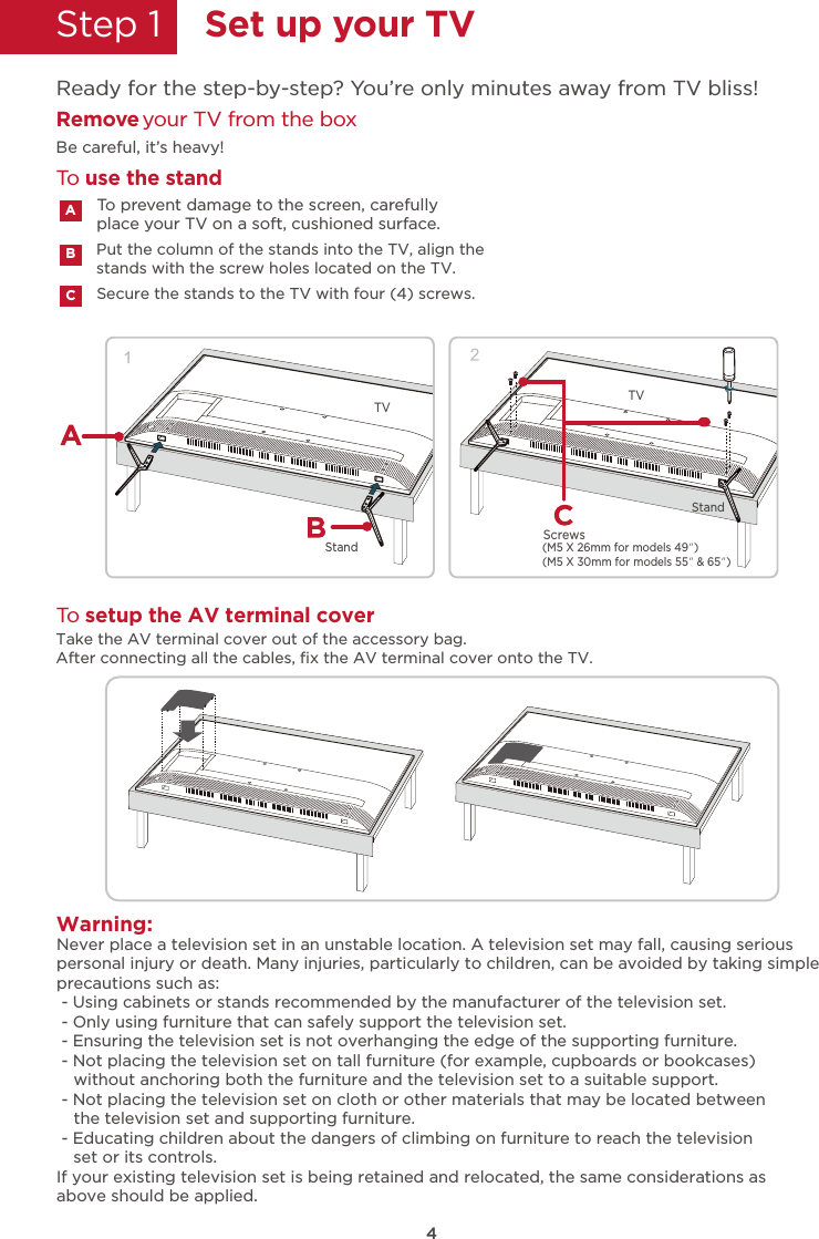 4Step 1    Set up your TVReady for the step-by-step? You’re only minutes away from TV bliss!Secure the stands to the TV with four (4) screws.Put the column of the stands into the TV, align thestands with the screw holes located on the TV.Remove your TV from the boxBe careful, it’s heavy!To prevent damage to the screen, carefully place your TV on a soft, cushioned surface.ATake the AV terminal cover out of the accessory bag.After connecting all the cables, ﬁx the AV terminal cover onto the TV. BCTo use the standTo setup the AV terminal coverWarning:Never place a television set in an unstable location. A television set may fall, causing seriouspersonal injury or death. Many injuries, particularly to children, can be avoided by taking simpleprecautions such as: - Using cabinets or stands recommended by the manufacturer of the television set. - Only using furniture that can safely support the television set. - Ensuring the television set is not overhanging the edge of the supporting furniture. - Not placing the television set on tall furniture (for example, cupboards or bookcases) - Not placing the television set on cloth or other materials that may be located between   - Educating children about the dangers of climbing on furniture to reach the televisionIf your existing television set is being retained and relocated, the same considerations asabove should be applied.without anchoring both the furniture and the television set to a suitable support.the television set and supporting furniture.set or its controls.TV TVStandStand(M5 X 26mm for models 49”)(M5 X 30mm for models 55” &amp; 65”)Screws