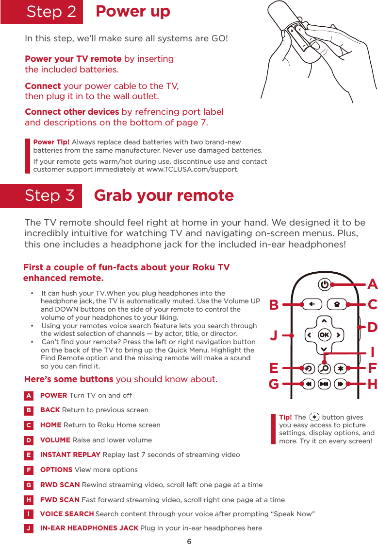 6Power upGrab your remoteStep 2    Step 3    In this step, we’ll make sure all systems are GO!Power your TV remote by inserting the included batteries.Connect your power cable to the TV, then plug it in to the wall outlet.and descriptions on the bottom of page 7.Connect other devices by refrencing port label Power Tip! Always replace dead batteries with two brand-new batteries from the same manufacturer. Never use damaged batteries. If your remote gets warm/hot during use, discontinue use and contact customer support immediately at www.TCLUSA.com/support.The TV remote should feel right at home in your hand. We designed it to be incredibly intuitive for watching TV and navigating on-screen menus. Plus,this one includes a headphone jack for the included in-ear headphones! POWERBACK Return to previous screen HOME Return to Roku Home screen VOLUME Raise and lower volumeINSTANT REPLAY Replay last 7 seconds of streaming videoOPTIONS View more optionsRWD SCAN Rewind streaming video, scroll left one page at a timeFWD SCAN Fast forward streaming video, scroll right one page at a timeABDECFGHIN-EAR HEADPHONES JACK Plug in your in-ear headphones hereJHere’s some buttons you should know about.AHBCDEJFGTip! The        button gives you easy access to picture settings, display options, and more. Try it on every screen!First a couple of fun-facts about your Roku TV enhanced remote. •  It can hush your TV.When you plug headphones into the headphone jack, the TV is automatically muted. Use the Volume UP and DOWN buttons on the side of your remote to control the volume of your headphones to your liking. •  Using your remotes voice search feature lets you search through the widest selection of channels — by actor, title, or director. •  Can’t ﬁnd your remote? Press the left or right navigation button on the back of the TV to bring up the Quick Menu. Highlight the Find Remote option and the missing remote will make a sound so you can ﬁnd it.IVOICE SEARCH Search content through your voice after prompting “Speak Now”I