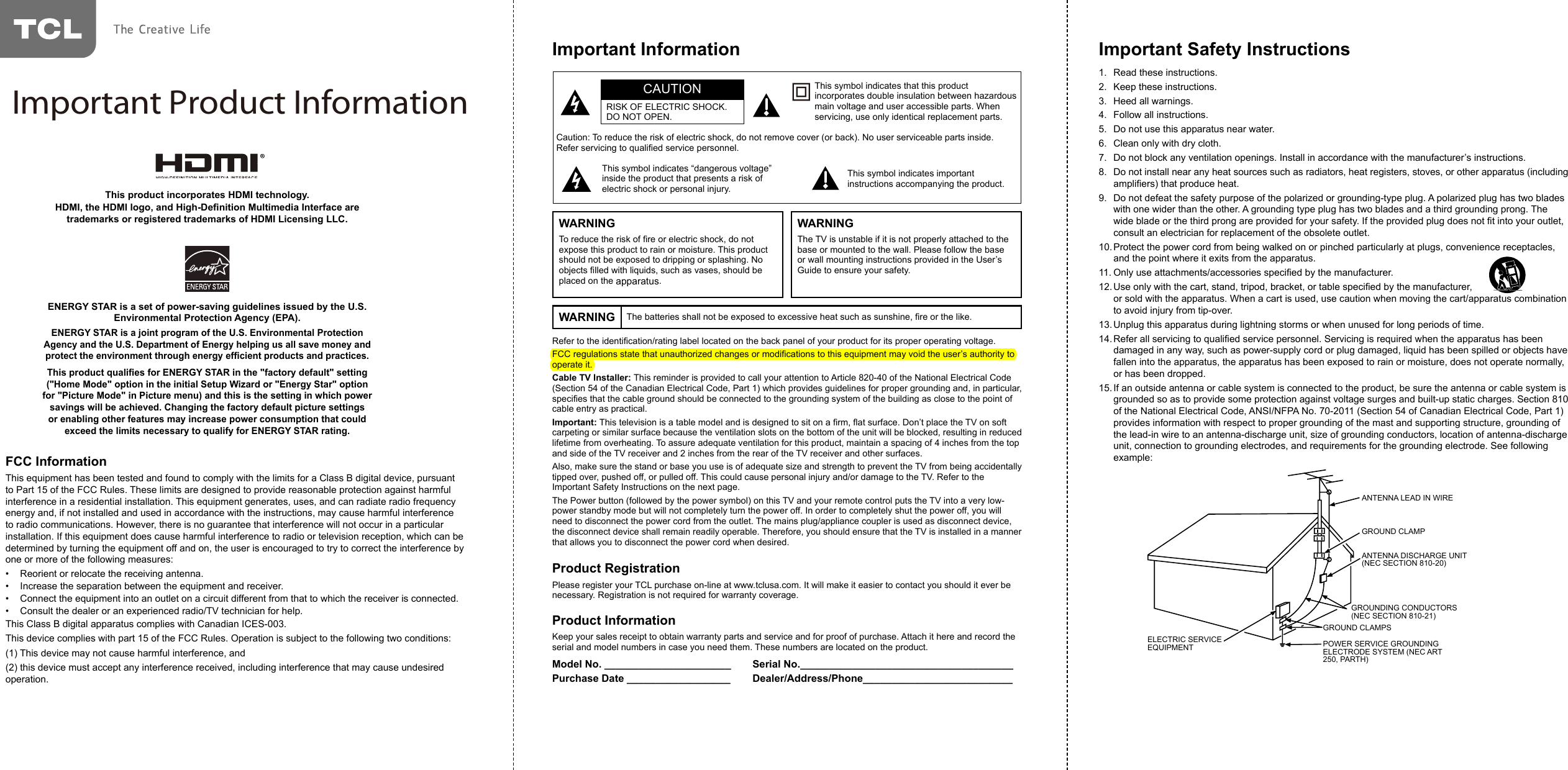 Refer to the identication/rating label located on the back panel of your product for its proper operating voltage.FCC regulations state that unauthorized changes or modications to this equipment may void the user’s authority to operate it.Cable TV Installer: This reminder is provided to call your attention to Article 820-40 of the National Electrical Code (Section 54 of the Canadian Electrical Code, Part 1) which provides guidelines for proper grounding and, in particular, species that the cable ground should be connected to the grounding system of the building as close to the point of cable entry as practical.Important: This television is a table model and is designed to sit on a rm, at surface. Don’t place the TV on soft carpeting or similar surface because the ventilation slots on the bottom of the unit will be blocked, resulting in reduced lifetime from overheating. To assure adequate ventilation for this product, maintain a spacing of 4 inches from the top and side of the TV receiver and 2 inches from the rear of the TV receiver and other surfaces.Also, make sure the stand or base you use is of adequate size and strength to prevent the TV from being accidentally tipped over, pushed off, or pulled off. This could cause personal injury and/or damage to the TV. Refer to the Important Safety Instructions on the next page.The Power button (followed by the power symbol) on this TV and your remote control puts the TV into a very low-power standby mode but will not completely turn the power off. In order to completely shut the power off, you will need to disconnect the power cord from the outlet. The mains plug/appliance coupler is used as disconnect device, the disconnect device shall remain readily operable. Therefore, you should ensure that the TV is installed in a manner that allows you to disconnect the power cord when desired.Product RegistrationPlease register your TCL purchase on-line at www.tclusa.com. It will make it easier to contact you should it ever be necessary. Registration is not required for warranty coverage.Product InformationKeep your sales receipt to obtain warranty parts and service and for proof of purchase. Attach it here and record the serial and model numbers in case you need them. These numbers are located on the product.Model No. ______________________ Serial No._____________________________________Purchase Date __________________ Dealer/Address/Phone__________________________Caution: To reduce the risk of electric shock, do not remove cover (or back). No user serviceable parts inside. Refer servicing to qualied service personnel.This symbol indicates “dangerous voltage” inside the product that presents a risk of electric shock or personal injury.This symbol indicates important instructions accompanying the product.This symbol indicates that this product incorporates double insulation between hazardous main voltage and user accessible parts. When servicing, use only identical replacement parts.CAUTIONRISK OF ELECTRIC SHOCK.DO NOT OPEN.Important InformationWARNING The batteries shall not be exposed to excessive heat such as sunshine, re or the like.WARNINGTo reduce the risk of re or electric shock, do not expose this product to rain or moisture. This product should not be exposed to dripping or splashing. No objects lled with liquids, such as vases, should be placed on the apparatus.WARNINGThe TV is unstable if it is not properly attached to the base or mounted to the wall. Please follow the base or wall mounting instructions provided in the User’s Guide to ensure your safety.Important Safety Instructions1.  Read these instructions.2.  Keep these instructions.3.  Heed all warnings.4.  Follow all instructions.5.  Do not use this apparatus near water.6.  Clean only with dry cloth.7.  Do not block any ventilation openings. Install in accordance with the manufacturer’s instructions.8.  Do not install near any heat sources such as radiators, heat registers, stoves, or other apparatus (including ampliers) that produce heat.9.  Do not defeat the safety purpose of the polarized or grounding-type plug. A polarized plug has two blades with one wider than the other. A grounding type plug has two blades and a third grounding prong. The wide blade or the third prong are provided for your safety. If the provided plug does not t into your outlet, consult an electrician for replacement of the obsolete outlet.10. Protect the power cord from being walked on or pinched particularly at plugs, convenience receptacles, and the point where it exits from the apparatus.11. Only use attachments/accessories specied by the manufacturer.12. Use only with the cart, stand, tripod, bracket, or table specied by the manufacturer,                                   or sold with the apparatus. When a cart is used, use caution when moving the cart/apparatus combination to avoid injury from tip-over.13. Unplug this apparatus during lightning storms or when unused for long periods of time.14. Refer all servicing to qualied service personnel. Servicing is required when the apparatus has been damaged in any way, such as power-supply cord or plug damaged, liquid has been spilled or objects have fallen into the apparatus, the apparatus has been exposed to rain or moisture, does not operate normally, or has been dropped.15. If an outside antenna or cable system is connected to the product, be sure the antenna or cable system is grounded so as to provide some protection against voltage surges and built-up static charges. Section 810 of the National Electrical Code, ANSI/NFPA No. 70-2011 (Section 54 of Canadian Electrical Code, Part 1) provides information with respect to proper grounding of the mast and supporting structure, grounding of the lead-in wire to an antenna-discharge unit, size of grounding conductors, location of antenna-discharge unit, connection to grounding electrodes, and requirements for the grounding electrode. See following example:ANTENNA LEAD IN WIREGROUND CLAMPGROUNDING CONDUCTORS(NEC SECTION 810-21)GROUND CLAMPSPOWER SERVICE GROUNDINGELECTRODE SYSTEM(NEC ART 250, PARTH)ELECTRIC SERVICEEQUIPMENTANTENNA DISCHARGE UNIT(NEC SECTION 810-20)ANTENNA LEAD IN WIREGROUND CLAMPANTENNA DISCHARGE UNIT (NEC SECTION 810-20)GROUND CLAMPSGROUNDING CONDUCTORS (NEC SECTION 810-21)ELECTRIC SERVICE EQUIPMENT POWER SERVICE GROUNDING ELECTRODE SYSTEM (NEC ART 250, PARTH)ENERGY STAR is a set of power-saving guidelines issued by the U.S. Environmental Protection Agency (EPA).ENERGY STAR is a joint program of the U.S. Environmental Protection Agency and the U.S. Department of Energy helping us all save money and protect the environment through energy efcient products and practices.This product qualies for ENERGY STAR in the &quot;factory default&quot; setting (&quot;Home Mode&quot; option in the initial Setup Wizard or &quot;Energy Star&quot; option for &quot;Picture Mode&quot; in Picture menu) and this is the setting in which power savings will be achieved. Changing the factory default picture settings or enabling other features may increase power consumption that could exceed the limits necessary to qualify for ENERGY STAR rating.This product incorporates HDMI technology.HDMI, the HDMI logo, and High-Denition Multimedia Interface are trademarks or registered trademarks of HDMI Licensing LLC.FCC InformationThis equipment has been tested and found to comply with the limits for a Class B digital device, pursuant to Part 15 of the FCC Rules. These limits are designed to provide reasonable protection against harmful interference in a residential installation. This equipment generates, uses, and can radiate radio frequency energy and, if not installed and used in accordance with the instructions, may cause harmful interference to radio communications. However, there is no guarantee that interference will not occur in a particular installation. If this equipment does cause harmful interference to radio or television reception, which can be determined by turning the equipment off and on, the user is encouraged to try to correct the interference by one or more of the following measures:•  Reorient or relocate the receiving antenna.•  Increase the separation between the equipment and receiver.•  Connect the equipment into an outlet on a circuit different from that to which the receiver is connected.•  Consult the dealer or an experienced radio/TV technician for help.This Class B digital apparatus complies with Canadian ICES-003.This device complies with part 15 of the FCC Rules. Operation is subject to the following two conditions: (1) This device may not cause harmful interference, and (2) this device must accept any interference received, including interference that may cause undesired operation.Important Product Information