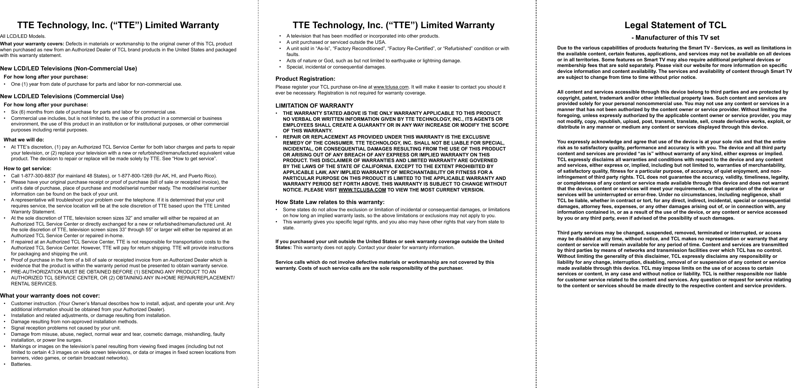 TTE Technology, Inc. (“TTE”) Limited WarrantyAll LCD/LED Models.What your warranty covers: Defects in materials or workmanship to the original owner of this TCL product when purchased as new from an Authorized Dealer of TCL brand products in the United States and packaged with this warranty statement.New LCD/LED Televisions (Non-Commercial Use)For how long after your purchase:•  One (1) year from date of purchase for parts and labor for non-commercial use.New LCD/LED Televisions (Commercial Use)For how long after your purchase:•  Six (6) months from date of purchase for parts and labor for commercial use.•  Commercial use includes, but is not limited to, the use of this product in a commercial or business environment, the use of this product in an institution or for institutional purposes, or other commercial purposes including rental purposes.What we will do:•  At TTE’s discretion, (1) pay an Authorized TCL Service Center for both labor charges and parts to repair your television, or (2) replace your television with a new or refurbished/remanufactured equivalent value product. The decision to repair or replace will be made solely by TTE. See “How to get service”.How to get service:•  Call 1-877-300-8837 (for mainland 48 States), or 1-877-800-1269 (for AK, HI, and Puerto Rico).•  Please have your original purchase receipt or proof of purchase (bill of sale or receipted invoice), the unit’s date of purchase, place of purchase and model/serial number ready. The model/serial number information can be found on the back of your unit.•  A representative will troubleshoot your problem over the telephone. If it is determined that your unit requires service, the service location will be at the sole discretion of TTE based upon the TTE Limited Warranty Statement.•  At the sole discretion of TTE, television screen sizes 32” and smaller will either be repaired at an Authorized TCL Service Center or directly exchanged for a new or refurbished/remanufactured unit. At the sole discretion of TTE, television screen sizes 33” through 55” or larger will either be repaired at an Authorized TCL Service Center or repaired in-home.•  If repaired at an Authorized TCL Service Center, TTE is not responsible for transportation costs to the Authorized TCL Service Center. However, TTE will pay for return shipping. TTE will provide instructions for packaging and shipping the unit.•  Proof of purchase in the form of a bill of sale or receipted invoice from an Authorized Dealer which is evidence that the product is within the warranty period must be presented to obtain warranty service.•  PRE-AUTHORIZATION MUST BE OBTAINED BEFORE (1) SENDING ANY PRODUCT TO AN AUTHORIZED TCL SERVICE CENTER, OR (2) OBTAINING ANY IN-HOME REPAIR/REPLACEMENT/RENTAL SERVICES.What your warranty does not cover:•  Customer instruction. (Your Owner’s Manual describes how to install, adjust, and operate your unit. Any additional information should be obtained from your Authorized Dealer).•  Installation and related adjustments, or damage resulting from installation.•  Damage resulting from non-approved installation methods.•  Signal reception problems not caused by your unit.•  Damage from misuse, abuse, neglect, normal wear and tear, cosmetic damage, mishandling, faulty installation, or power line surges.•  Markings or images on the television’s panel resulting from viewing xed images (including but not limited to certain 4:3 images on wide screen televisions, or data or images in xed screen locations from banners, video games, or certain broadcast networks).•  Batteries.TTE Technology, Inc. (“TTE”) Limited Warranty•  A television that has been modied or incorporated into other products.•  A unit purchased or serviced outside the USA.•  A unit sold in “As-Is”, “Factory Reconditioned”, “Factory Re-Certied”, or “Refurbished” condition or with faults.•  Acts of nature or God, such as but not limited to earthquake or lightning damage.•  Special, incidental or consequential damages.Product Registration:Please register your TCL purchase on-line at www.tclusa.com. It will make it easier to contact you should it ever be necessary. Registration is not required for warranty coverage.LIMITATION OF WARRANTY•  THE WARRANTY STATED ABOVE IS THE ONLY WARRANTY APPLICABLE TO THIS PRODUCT. NO VERBAL OR WRITTEN INFORMATION GIVEN BY TTE TECHNOLOGY, INC., ITS AGENTS OR EMPLOYEES SHALL CREATE A GUARANTY OR IN ANY WAY INCREASE OR MODIFY THE SCOPE OF THIS WARRANTY.•  REPAIR OR REPLACEMENT AS PROVIDED UNDER THIS WARRANTY IS THE EXCLUSIVE REMEDY OF THE CONSUMER. TTE TECHNOLOGY, INC. SHALL NOT BE LIABLE FOR SPECIAL, INCIDENTAL, OR CONSEQUENTIAL DAMAGES RESULTING FROM THE USE OF THIS PRODUCT OR ARISING OUT OF ANY BREACH OF ANY EXPRESS OR IMPLIED WARRANTY ON THIS PRODUCT. THIS DISCLAIMER OF WARRANTIES AND LIMITED WARRANTY ARE GOVERNED BY THE LAWS OF THE STATE OF CALIFORNIA. EXCEPT TO THE EXTENT PROHIBITED BY APPLICABLE LAW, ANY IMPLIED WARRANTY OF MERCHANTABILITY OR FITNESS FOR A PARTICULAR PURPOSE ON THIS PRODUCT IS LIMITED TO THE APPLICABLE WARRANTY AND WARRANTY PERIOD SET FORTH ABOVE. THIS WARRANTY IS SUBJECT TO CHANGE WITHOUT NOTICE. PLEASE VISIT WWW.TCLUSA.COM TO VIEW THE MOST CURRENT VERSION.How State Law relates to this warranty:•  Some states do not allow the exclusion or limitation of incidental or consequential damages, or limitations on how long an implied warranty lasts, so the above limitations or exclusions may not apply to you.•  This warranty gives you specic legal rights, and you also may have other rights that vary from state to state.If you purchased your unit outside the United States or seek warranty coverage outside the United States: This warranty does not apply. Contact your dealer for warranty information.Service calls which do not involve defective materials or workmanship are not covered by this warranty. Costs of such service calls are the sole responsibility of the purchaser.Legal Statement of TCL - Manufacturer of this TV setDue to the various capabilities of products featuring the Smart TV - Services, as well as limitations in the available content, certain features, applications, and services may not be available on all devices or in all territories. Some features on Smart TV may also require additional peripheral devices or membership fees that are sold separately. Please visit our website for more information on specic device information and content availability. The services and availability of content through Smart TV are subject to change from time to time without prior notice.All content and services accessible through this device belong to third parties and are protected by copyright, patent, trademark and/or other intellectual property laws. Such content and services are provided solely for your personal noncommercial use. You may not use any content or services in a manner that has not been authorized by the content owner or service provider. Without limiting the foregoing, unless expressly authorized by the applicable content owner or service provider, you may not modify, copy, republish, upload, post, transmit, translate, sell, create derivative works, exploit, or distribute in any manner or medium any content or services displayed through this device.You expressly acknowledge and agree that use of the device is at your sole risk and that the entire risk as to satisfactory quality, performance and accuracy is with you. The device and all third party content and services are provided “as is” without warranty of any kind, either express or implied. TCL expressly disclaims all warranties and conditions with respect to the device and any content and services, either express or, implied, including but not limited to, warranties of merchantability, of satisfactory quality, tness for a particular purpose, of accuracy, of quiet enjoyment, and non-infringement of third party rights. TCL does not guarantee the accuracy, validity, timeliness, legality, or completeness of any content or service made available through this device and does not warrant that the device, content or services will meet your requirements, or that operation of the device or services will be uninterrupted or error-free. Under no circumstances, including negligence, shall TCL be liable, whether in contract or tort, for any direct, indirect, incidental, special or consequential damages, attorney fees, expenses, or any other damages arising out of, or in connection with, any information contained in, or as a result of the use of the device, or any content or service accessed by you or any third party, even if advised of the possibility of such damages.Third party services may be changed, suspended, removed, terminated or interrupted, or access may be disabled at any time, without notice, and TCL makes no representation or warranty that any content or service will remain available for any period of time. Content and services are transmitted by third parties by means of networks and transmission facilities over which TCL has no control. Without limiting the generality of this disclaimer, TCL expressly disclaims any responsibility or liability for any change, interruption, disabling, removal of or suspension of any content or service made available through this device. TCL may impose limits on the use of or access to certain services or content, in any case and without notice or liability. TCL is neither responsible nor liable for customer service related to the content and services. Any question or request for service relating to the content or services should be made directly to the respective content and service providers.